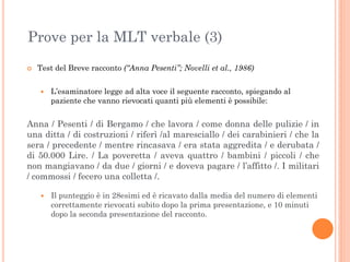 Prove per la MLT verbale (3)


Test del Breve racconto (“Anna Pesenti”; Novelli et al., 1986)


L’esaminatore legge ad alta voce il seguente racconto, spiegando al
paziente che vanno rievocati quanti più elementi è possibile:

Anna / Pesenti / di Bergamo / che lavora / come donna delle pulizie / in
una ditta / di costruzioni / riferì /al maresciallo / dei carabinieri / che la
sera / precedente / mentre rincasava / era stata aggredita / e derubata /
di 50.000 Lire. / La poveretta / aveva quattro / bambini / piccoli / che
non mangiavano / da due / giorni / e doveva pagare / l’affitto /. I militari
/ commossi / fecero una colletta /.


Il punteggio è in 28esimi ed è ricavato dalla media del numero di elementi
correttamente rievocati subito dopo la prima presentazione, e 10 minuti
dopo la seconda presentazione del racconto.

 