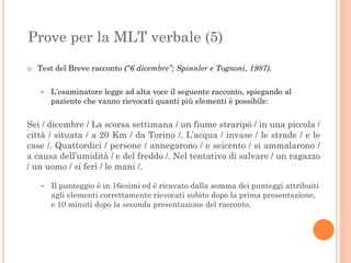 Prove per la MLT verbale (5)


Test del Breve racconto (“6 dicembre”; Spinnler e Tognoni, 1987).


L’esaminatore legge ad alta voce il seguente racconto, spiegando al
paziente che vanno rievocati quanti più elementi è possibile:

Sei / dicembre / La scorsa settimana / un fiume straripò / in una piccola /
città / situata / a 20 Km / da Torino /. L’acqua / invase / le strade / e le
case /. Quattordici / persone / annegarono / e seicento / si ammalarono /
a causa dell’umidità / e del freddo /. Nel tentativo di salvare / un ragazzo
/ un uomo / si ferì / le mani /.


Il punteggio è in 16esimi ed è ricavato dalla somma dei punteggi attribuiti
agli elementi correttamente rievocati subito dopo la prima presentazione,
e 10 minuti dopo la seconda presentazione del racconto.

 