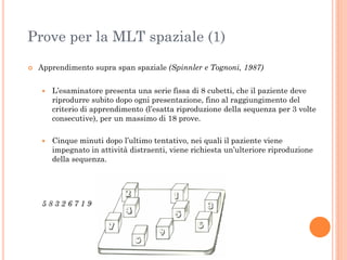 Prove per la MLT spaziale (1)


Apprendimento supra span spaziale (Spinnler e Tognoni, 1987)


L’esaminatore presenta una serie fissa di 8 cubetti, che il paziente deve
riprodurre subito dopo ogni presentazione, fino al raggiungimento del
criterio di apprendimento (l’esatta riproduzione della sequenza per 3 volte
consecutive), per un massimo di 18 prove.



Cinque minuti dopo l’ultimo tentativo, nei quali il paziente viene
impegnato in attività distraenti, viene richiesta un’ulteriore riproduzione
della sequenza.

58326719

 