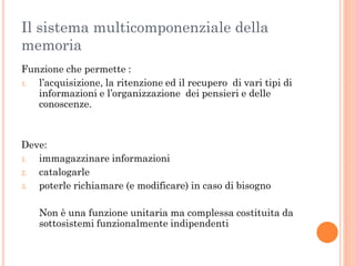 Il sistema multicomponenziale della
memoria
Funzione che permette :
1.
l’acquisizione, la ritenzione ed il recupero di vari tipi di
informazioni e l’organizzazione dei pensieri e delle
conoscenze.

Deve:
1.
immagazzinare informazioni
2.
catalogarle
3.
poterle richiamare (e modificare) in caso di bisogno
Non è una funzione unitaria ma complessa costituita da
sottosistemi funzionalmente indipendenti

 