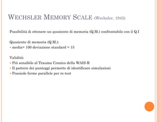 WECHSLER MEMORY SCALE (Wechsler, 1945)
Possibilità di ottenere un quoziente di memoria (Q.M.) confrontabile con il Q.I
Quoziente di memoria (Q.M.):
 media= 100 deviazione standard = 15
Validità:
 Più sensibile al Trauma Cranico della WAIS-R
 Il pattern dei punteggi permette di identificare simulazioni
 Possiede forme parallele per re-test

 
