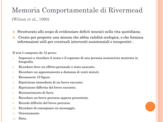 Memoria Comportamentale di Rivermead
(Wilson et al., 1990)



Strutturato allo scopo di evidenziare deficit mnesici nella vita quotidiana;

Creato per proporre una misura che abbia validità ecologica, e che fornisca
informazioni utili per eventuali interventi assistenziali e terapeutici .

Il test è composto da 12 prove:
1.

Imparare e ricordare il nome e il cognome di una persona sconosciuta mostrata in
fotografia.

2.

Ricordare dove un effetto personale è stato nascosto.

3.

Ricordare un appuntamento a distanza di venti minuti.

4.

Riconoscere 10 figure.

5.

Ripetizione immediata di un breve racconto.

6.

Ripetizione differita del breve racconto.

7.

Riconoscimento di facce.

8.

Ricordare un breve percorso appena presentato.

9.

Ricordo differito del breve percorso.

10.

Ricordare di consegnare un messaggio.

11.

Orientamento

12.

Data.

 