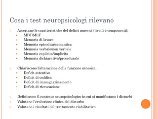 Cosa i test neuropsicologi rilevano
1.

Accertano le caratteristiche del deficit mnesici (livelli e componenti):

MBT/MLT

Memoria di lavoro

Memoria episodica/semantica

Memoria verbale/non verbale

Memoria esplicita/implicita

Memoria dichiarativa/procedurale

2.

Chiariscono l’alterazione della funzione mnesica:

Deficit attentivo

Deficit di codifica

Deficit di immagazzinamento

Deficit di rievocazione

3.
4.

5.

Definiscono il contesto neuropsicologico in cui si manifestano i disturbi
Valutano l’evoluzione clinica del disturbo
Valutano i risultati del trattamento riabilitativo

 