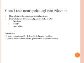 Cosa i test neuropsicologi non rilevano
1.
2.

Non valutano il comportamento del paziente;
Non valutano l’efficienza del paziente nella realtà:
1.
Familiare;
2.
Sociale;
3.
Lavorativa.

Attenzione:
o I test evidenziano più i deficit che le funzioni residue;
o I test danno una valutazione quantitativa e non qualitativa.

 