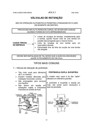 TUBULAÇÕES INDUSTRIAS                        AULA 3                     Prof. Clélio


                      VÁLVULAS DE RETENÇÃO

  SÃO DE OPERAÇÃO AUTOMÁTICA E PERMITEM A PASSAGEM DO FLUIDO
                   EM SOMENTE UM SENTIDO.

       PROVOCAM UMA ALTA PERDA DE CARGA, SÓ DEVEM SER USADAS
              QUANDO FOREM DE FATO IMPRESSINDÍVEIS

                           •   Linhas de recalque de bombas, imediatamente após
                               a bomba, quando houver mais de uma bomba em
                               paralelo descarregando para o mesmo tronco.
CASOS TÍPICOS              •   Linha de recalque de uma bomba para um
DE EMPREGO                     reservatório elevado.
                           •   Extremidade livre da linha de sucção de uma bomba
                               não afogada


       DEVEM SER INSTALADAS DE TAL MODO QUE A AÇÃO DA GRAVIDADE
                    AJUDE O FECHAMENTO DA VÁLVULA

                          TIPOS MAIS COMUNS
1 – Válvula de retenção de portinhola

   •    Tipo mais usual para diâmetros        PORTINHOLA DUPLA BI-PARTIDA
        de 2” ou maiores.
   •    Existem modelos diferentes para     O modelo mais usual é do tipo “wafer”
        instalação horizontal e vertical.   utilizados em diâmetros grandes.
   •    São empregadas para serviços
        com líquidos                        A portinhola é bi-partida e atuada por
   •    Não devem ser usadas em             mola, não sendo assim necessário a
        tubulações sujeita a freqüentes     ação da gravidade
        inversões do sentido de fluxo.




                                        12
 