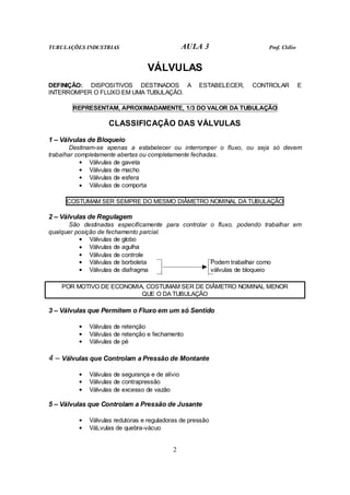 TUBULAÇÕES INDUSTRIAS                            AULA 3                Prof. Clélio


                                  VÁLVULAS
DEFINIÇÃO: DISPOSITIVOS DESTINADOS A                ESTABELECER,   CONTROLAR          E
INTERROMPER O FLUXO EM UMA TUBULAÇÃO.

       REPRESENTAM, APROXIMADAMENTE, 1/3 DO VALOR DA TUBULAÇÃO

                    CLASSIFICAÇÃO DAS VÁLVULAS

1 – Válvulas de Bloqueio
        Destinam-se apenas a estabelecer ou interromper o fluxo, ou seja só devem
trabalhar completamente abertas ou completamente fechadas.
            • Válvulas de gaveta
            • Válvulas de macho
            • Válvulas de esfera
            • Válvulas de comporta

     COSTUMAM SER SEMPRE DO MESMO DIÂMETRO NOMINAL DA TUBULAÇÃO

2 – Válvulas de Regulagem
       São destinadas especificamente para controlar o fluxo, podendo trabalhar em
qualquer posição de fechamento parcial.
          • Válvulas de globo
          • Válvulas de agulha
          • Válvulas de controle
          • Válvulas de borboleta                    Podem trabalhar como
          • Válvulas de diafragma                    válvulas de bloqueio

    POR MOTIVO DE ECONOMIA, COSTUMAM SER DE DIÂMETRO NOMINAL MENOR
                          QUE O DA TUBULAÇÃO

3 – Válvulas que Permitem o Fluxo em um só Sentido

         •   Válvulas de retenção
         •   Válvulas de retenção e fechamento
         •   Válvulas de pé

4 – Válvulas que Controlam a Pressão de Montante
         •   Válvulas de segurança e de alívio
         •   Válvulas de contrapressão
         •   Válvulas de excesso de vazão

5 – Válvulas que Controlam a Pressão de Jusante

         •   Válvulas redutoras e reguladoras de pressão
         •   VáLvulas de quebra-vácuo


                                           2
 