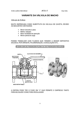TUBULAÇÕES INDUSTRIAS                       AULA 3    Prof. Clélio


              VARIANTE DA VÁLVULA DE MACHO

Válvula de Esfera

MUITO EMPREGADA COMO SUBSTITUTA DA VÁLVULA DE GAVETA, DEVIDO
AS SEGUINTES VANTAGENS:

         •   Menor tamanho e peso
         •   Melhor vedação
         •   Maior facilidade de operação
         •   Menor perda de carga


PODEM TRABALHAR COM FLUIDOS QUE TENDEM A DEIXAR DEPOSITOS
SÓLIDOS, POR ARRASTE, POLIMERIZAÇÃO, COAGULAÇÃO ETC..

      PODEM SER DE PASSAGEM PLENA OU DE PASSAGEM REDUZIDA




A ESFERA PODE TER O FURO EM “V” QUE PERMITE O EMPREGO TANTO
PARA BLOQUEIO COMO PARA REGULAGEM




                                        9
 