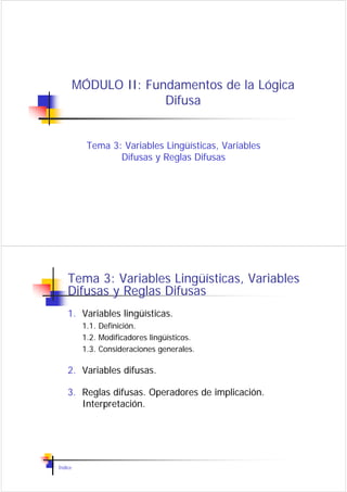 MÓDULO II: Fundamentos de la Lógica
                       Difusa


           Tema 3: Variables Lingüísticas, Variables
                  Difusas y Reglas Difusas




    Tema 3: Variables Lingüísticas, Variables
    Difusas y Reglas Difusas
    1. Variables lingüísticas.
          1.1. Definición.
          1.2. Modificadores lingüísticos.
          1.3. Consideraciones generales.

    2. Variables difusas.

    3. Reglas difusas. Operadores de implicación.
       Interpretación.




Índice
 