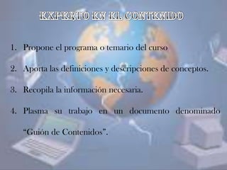 1. Propone el programa o temario del curso
2. Aporta las definiciones y descripciones de conceptos.
3. Recopila la información necesaria.
4. Plasma su trabajo en un documento denominado
“Guión de Contenidos”.
 