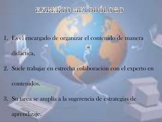 1. Es el encargado de organizar el contenido de manera
didáctica,
2. Suele trabajar en estrecha colaboración con el experto en
contenidos.
3. Su tarea se amplía a la sugerencia de estrategias de
aprendizaje.
 