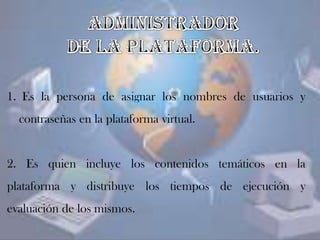1. Es la persona de asignar los nombres de usuarios y
contraseñas en la plataforma virtual.
2. Es quien incluye los contenidos temáticos en la
plataforma y distribuye los tiempos de ejecución y
evaluación de los mismos.
 