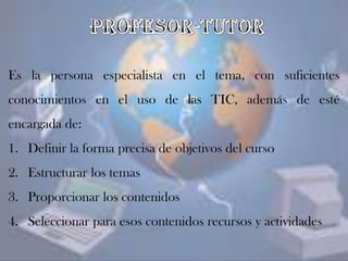 Es la persona especialista en el tema, con suficientes
conocimientos en el uso de las TIC, además de esté
encargada de:
1. Definir la forma precisa de objetivos del curso
2. Estructurar los temas
3. Proporcionar los contenidos
4. Seleccionar para esos contenidos recursos y actividades
 