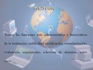 Asume las funciones más administrativas y burocráticas
de la institución: publicidad, certificación, estandarización,
evaluación, seguimiento, selección de alumnos, entre
otras.
 