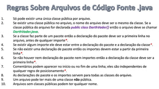 1. Só pode existir uma única classe pública por arquivo.
2. Se existir uma classe pública no arquivo, o nome do arquivo deve ser o mesmo da classe. Se a
classe pública do arquivo for declarada public class DarthVader{} então o arquivo deve se chamar
DarthVader.java.
3. Se a classe faz parte de um pacote então a declaração do pacote deve ser a primeira linha no
arquivo, antes de qualquer importe*.
4. Se existir algum importe ele deve estar entre a declaração do pacote e a declaração da classe*.
5. Se não existir uma declaração de pacote então os importes devem estar a partir da primeira
linha*.
6. Se não houver nem declaração de pacote nem importes então a declaração da classe deve ser a
primeira linha*.
7. Comentários podem aparecer no início ou no fim de uma linha; eles são independentes de
qualquer regra de posicionamento*.
8. As declarações de pacote e os importes servem para todas as classes do arquivo.
9. Um arquivo pode ter mais de uma classe não pública.
10. Arquivos sem classes públicas podem ter qualquer nome.
 