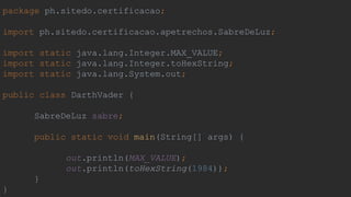 package ph.sitedo.certificacao;
import ph.sitedo.certificacao.apetrechos.SabreDeLuz;
import static java.lang.Integer.MAX_VALUE;
import static java.lang.Integer.toHexString;
import static java.lang.System.out;
public class DarthVader {
SabreDeLuz sabre;
public static void main(String[] args) {
out.println(MAX_VALUE);
out.println(toHexString(1984));
}
}
 