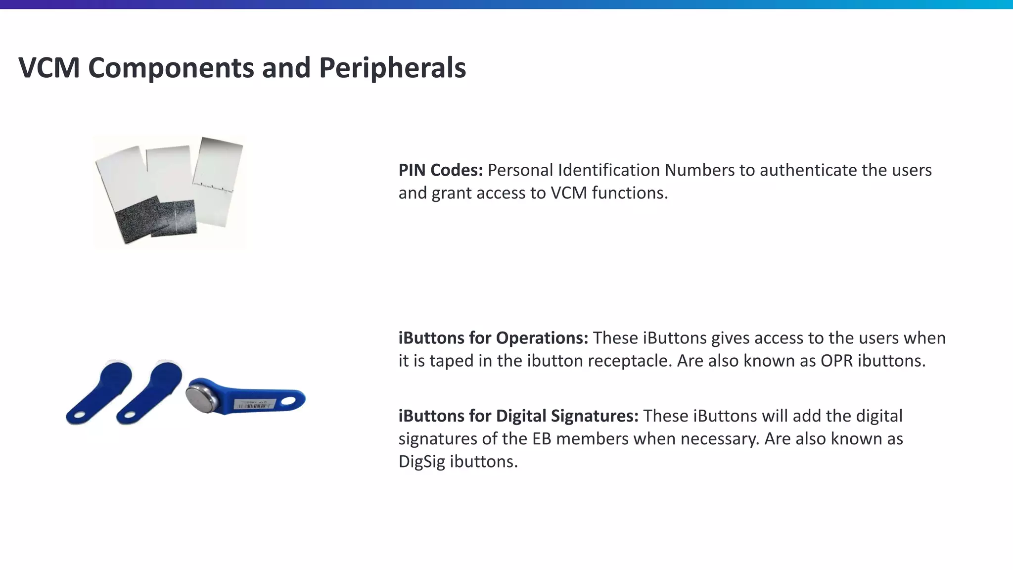VCM Components and Peripherals
iButtons for Operations: These iButtons gives access to the users when
it is taped in the ibutton receptacle. Are also known as OPR ibuttons.
iButtons for Digital Signatures: These iButtons will add the digital
signatures of the EB members when necessary. Are also known as
DigSig ibuttons.
PIN Codes: Personal Identification Numbers to authenticate the users
and grant access to VCM functions.
 