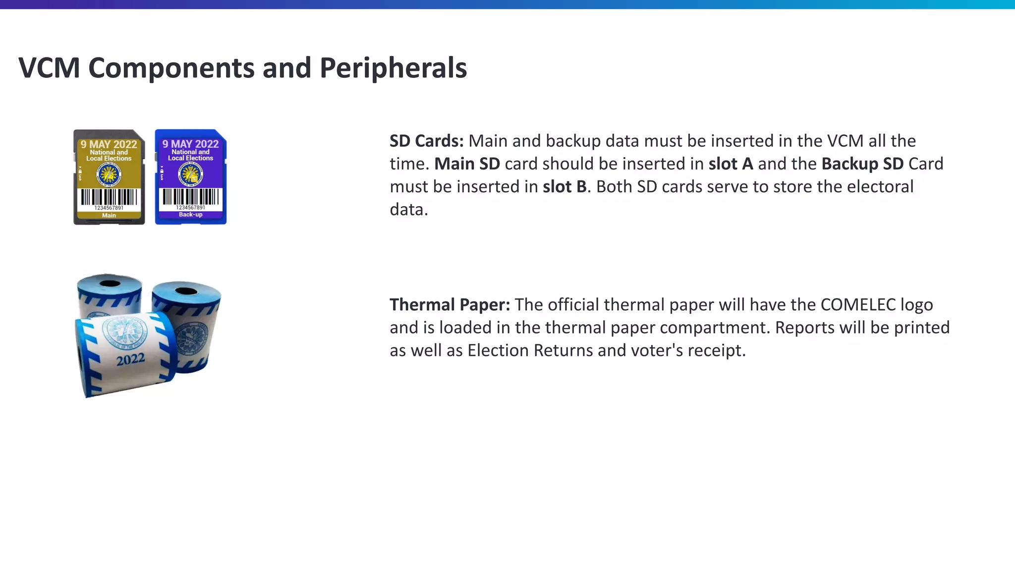 VCM Components and Peripherals
SD Cards: Main and backup data must be inserted in the VCM all the
time. Main SD card should be inserted in slot A and the Backup SD Card
must be inserted in slot B. Both SD cards serve to store the electoral
data.
Thermal Paper: The official thermal paper will have the COMELEC logo
and is loaded in the thermal paper compartment. Reports will be printed
as well as Election Returns and voter's receipt.
 