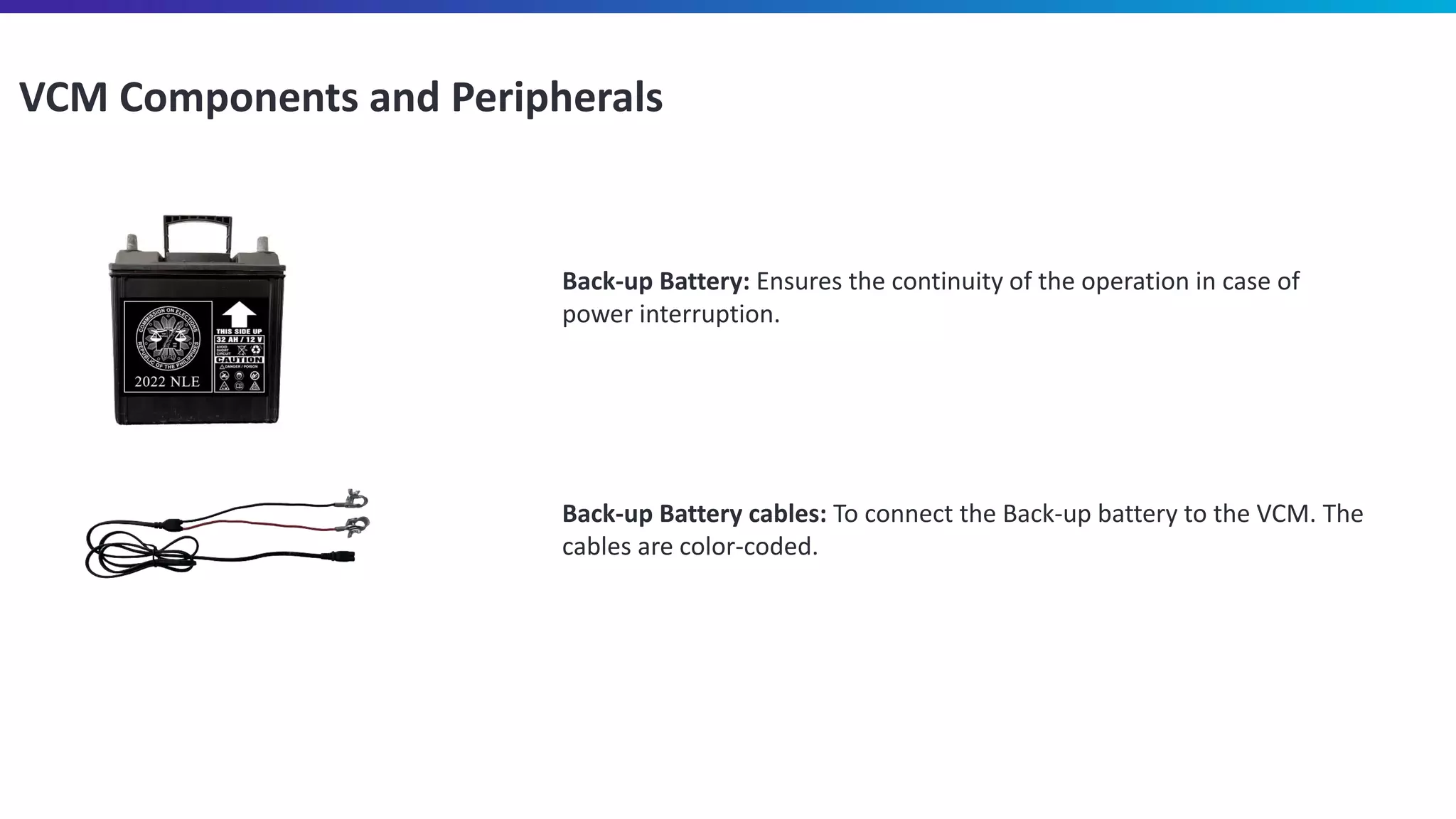 VCM Components and Peripherals
Back-up Battery: Ensures the continuity of the operation in case of
power interruption.
Back-up Battery cables: To connect the Back-up battery to the VCM. The
cables are color-coded.
 