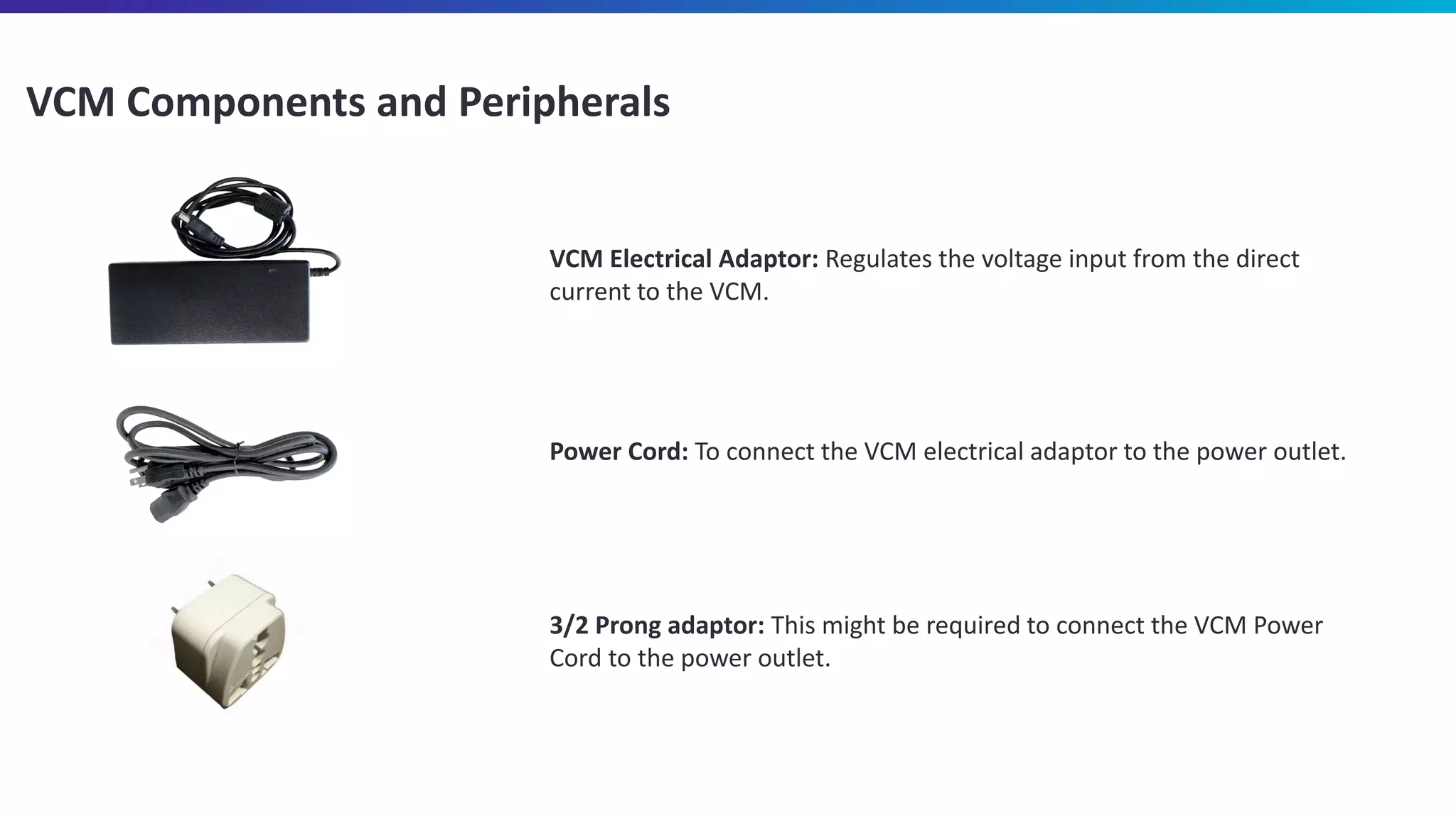 VCM Components and Peripherals
VCM Electrical Adaptor: Regulates the voltage input from the direct
current to the VCM.
Power Cord: To connect the VCM electrical adaptor to the power outlet.
3/2 Prong adaptor: This might be required to connect the VCM Power
Cord to the power outlet.
 