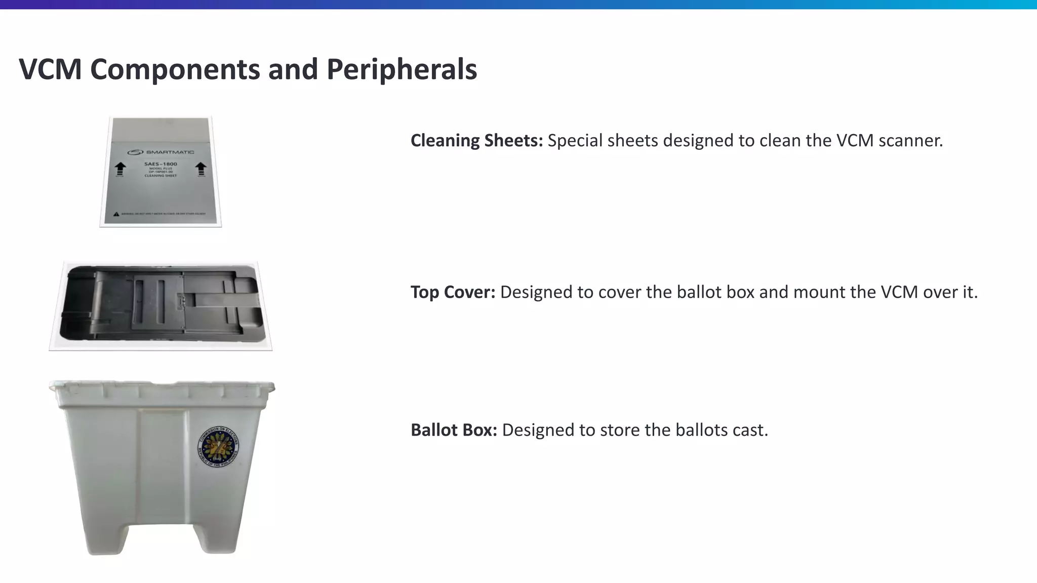 VCM Components and Peripherals
Cleaning Sheets: Special sheets designed to clean the VCM scanner.
Top Cover: Designed to cover the ballot box and mount the VCM over it.
Ballot Box: Designed to store the ballots cast.
 