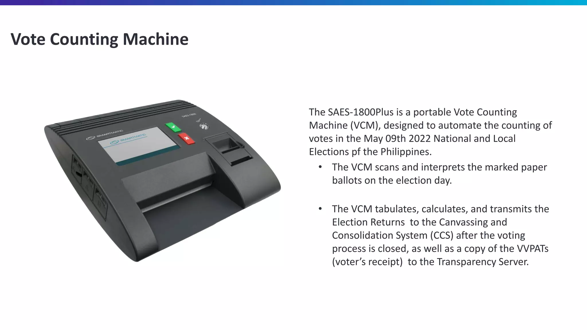 Vote Counting Machine
The SAES-1800Plus is a portable Vote Counting
Machine (VCM), designed to automate the counting of
votes in the May 09th 2022 National and Local
Elections pf the Philippines.
• The VCM scans and interprets the marked paper
ballots on the election day.
• The VCM tabulates, calculates, and transmits the
Election Returns to the Canvassing and
Consolidation System (CCS) after the voting
process is closed, as well as a copy of the VVPATs
(voter’s receipt) to the Transparency Server.
 