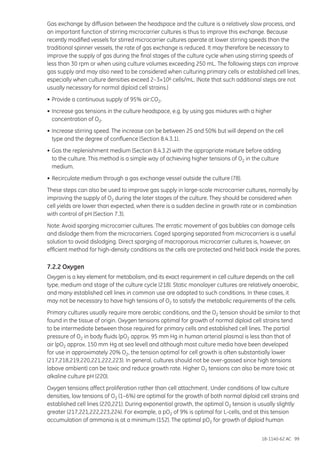 18-1140-62 AC 99
Gas exchange by diffusion between the headspace and the culture is a relatively slow process, and
an important function of stirring microcarrier cultures is thus to improve this exchange. Because
recently modified vessels for stirred microcarrier cultures operate at lower stirring speeds than the
traditional spinner vessels, the rate of gas exchange is reduced. It may therefore be necessary to
improve the supply of gas during the final stages of the culture cycle when using stirring speeds of
less than 30 rpm or when using culture volumes exceeding 250 mL. The following steps can improve
gas supply and may also need to be considered when culturing primary cells or established cell lines,
especially when culture densities exceed 2–3×106 cells/mL. (Note that such additional steps are not
usually necessary for normal diploid cell strains.)
•	Provide a continuous supply of 95% air:CO2.
•	Increase gas tensions in the culture headspace, e.g. by using gas mixtures with a higher
	 concentration of O2.
•	Increase stirring speed. The increase can be between 25 and 50% but will depend on the cell
	 type and the degree of confluence (Section 8.4.3.1).
•	Gas the replenishment medium (Section 8.4.3.2) with the appropriate mixture before adding
	 to the culture. This method is a simple way of achieving higher tensions of O2 in the culture
	medium.
•	Recirculate medium through a gas exchange vessel outside the culture (78).
These steps can also be used to improve gas supply in large-scale microcarrier cultures, normally by
improving the supply of O2 during the later stages of the culture. They should be considered when
cell yields are lower than expected, when there is a sudden decline in growth rate or in combination
with control of pH (Section 7.3).
Note: Avoid sparging microcarrier cultures. The erratic movement of gas bubbles can damage cells
and dislodge them from the microcarriers. Caged sparging separated from microcarriers is a useful
solution to avoid dislodging. Direct sparging of macroporous microcarrier cultures is, however, an
efficient method for high-density conditions as the cells are protected and held back inside the pores.
7.2.2 Oxygen
Oxygen is a key element for metabolism, and its exact requirement in cell culture depends on the cell
type, medium and stage of the culture cycle (218). Static monolayer cultures are relatively anaerobic,
and many established cell lines in common use are adapted to such conditions. In these cases, it
may not be necessary to have high tensions of O2 to satisfy the metabolic requirements of the cells.
Primary cultures usually require more aerobic conditions, and the O2 tension should be similar to that
found in the tissue of origin. Oxygen tensions optimal for growth of normal diploid cell strains tend
to be intermediate between those required for primary cells and established cell lines. The partial
pressure of O2 in body fluids (pO2 approx. 95 mm Hg in human arterial plasma) is less than that of
air (pO2 approx. 150 mm Hg at sea level) and although most culture media have been developed
for use in approximately 20% O2, the tension optimal for cell growth is often substantially lower
(217,218,219,220,221,222,223). In general, cultures should not be over-gassed since high tensions
(above ambient) can be toxic and reduce growth rate. Higher O2 tensions can also be more toxic at
alkaline culture pH (220).
Oxygen tensions affect proliferation rather than cell attachment. Under conditions of low culture
densities, low tensions of O2 (1–6%) are optimal for the growth of both normal diploid cell strains and
established cell lines (220,221). During exponential growth, the optimal O2 tension is usually slightly
greater (217,221,222,223,224). For example, a pO2 of 9% is optimal for L-cells, and at this tension
accumulation of ammonia is at a minimum (152). The optimal pO2 for growth of diploid human
 
