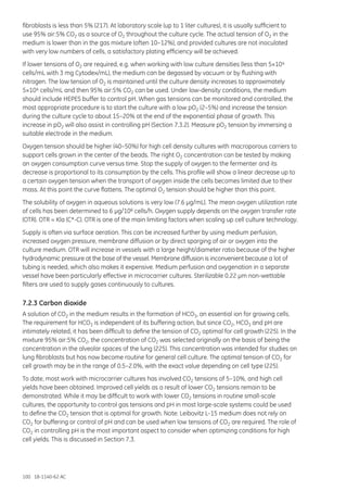 100 18-1140-62 AC
fibroblasts is less than 5% (217). At laboratory scale (up to 1 liter cultures), it is usually sufficient to
use 95% air:5% CO2 as a source of O2 throughout the culture cycle. The actual tension of O2 in the
medium is lower than in the gas mixture (often 10–12%), and provided cultures are not inoculated
with very low numbers of cells, a satisfactory plating efficiency will be achieved.
If lower tensions of O2 are required, e.g. when working with low culture densities (less than 5×104
cells/mL with 3 mg Cytodex/mL), the medium can be degassed by vacuum or by flushing with
nitrogen. The low tension of O2 is maintained until the culture density increases to approximately
5×104 cells/mL and then 95% air:5% CO2 can be used. Under low-density conditions, the medium
should include HEPES buffer to control pH. When gas tensions can be monitored and controlled, the
most appropriate procedure is to start the culture with a low pO2 (2–5%) and increase the tension
during the culture cycle to about 15–20% at the end of the exponential phase of growth. This
increase in pO2 will also assist in controlling pH (Section 7.3.2). Measure pO2 tension by immersing a
suitable electrode in the medium.
Oxygen tension should be higher (40–50%) for high cell density cultures with macroporous carriers to
support cells grown in the center of the beads. The right O2 concentration can be tested by making
an oxygen consumption curve versus time. Stop the supply of oxygen to the fermenter and its
decrease is proportional to its consumption by the cells. This profile will show a linear decrease up to
a certain oxygen tension when the transport of oxygen inside the cells becomes limited due to their
mass. At this point the curve flattens. The optimal O2 tension should be higher than this point.
The solubility of oxygen in aqueous solutions is very low (7.6 µg/mL). The mean oxygen utilization rate
of cells has been determined to 6 µg/106 cells/h. Oxygen supply depends on the oxygen transfer rate
(OTR). OTR = Kla (C*-C). OTR is one of the main limiting factors when scaling up cell culture technology.
Supply is often via surface aeration. This can be increased further by using medium perfusion,
increased oxygen pressure, membrane diffusion or by direct sparging of air or oxygen into the
culture medium. OTR will increase in vessels with a large height/diameter ratio because of the higher
hydrodynamic pressure at the base of the vessel. Membrane diffusion is inconvenient because a lot of
tubing is needed, which also makes it expensive. Medium perfusion and oxygenation in a separate
vessel have been particularly effective in microcarrier cultures. Sterilizable 0.22 µm non-wettable
filters are used to supply gases continuously to cultures.
7.2.3 Carbon dioxide
A solution of CO2 in the medium results in the formation of HCO3, an essential ion for growing cells.
The requirement for HCO3 is independent of its buffering action, but since CO2, HCO3 and pH are
intimately related, it has been difficult to define the tension of CO2 optimal for cell growth (225). In the
mixture 95% air:5% CO2, the concentration of CO2 was selected originally on the basis of being the
concentration in the alveolar spaces of the lung (225). This concentration was intended for studies on
lung fibroblasts but has now become routine for general cell culture. The optimal tension of CO2 for
cell growth may be in the range of 0.5–2.0%, with the exact value depending on cell type (225).
To date, most work with microcarrier cultures has involved CO2 tensions of 5–10%, and high cell
yields have been obtained. Improved cell yields as a result of lower CO2 tensions remain to be
demonstrated. While it may be difficult to work with lower CO2 tensions in routine small-scale
cultures, the opportunity to control gas tensions and pH in most large-scale systems could be used
to define the CO2 tension that is optimal for growth. Note: Leibovitz L-15 medium does not rely on
CO2 for buffering or control of pH and can be used when low tensions of CO2 are required. The role of
CO2 in controlling pH is the most important aspect to consider when optimizing conditions for high
cell yields. This is discussed in Section 7.3.
 