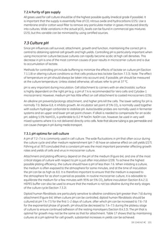 18-1140-62 AC 101
7.2.4 Purity of gas supply
All gases used for cell culture should be of the highest possible quality (medical grade if possible). It
is important that the supply is essentially free of CO, nitrous oxide and hydrocarbons (225). Use a
membrane and/or cotton wool filter to remove any particulate matter in gases introduced directly
into cultures. Wide variations in the actual pCO2 levels can be found in commercial gas mixtures
(225), but this variable can be minimized by using certified sources.
7.3 Culture pH
Since pH influences cell survival, attachment, growth and function, maintaining the correct pH is
central to obtaining optimal cell growth and high yields. Controlling pH is particularly important when
using microcarrier culture because cultures can rapidly become acidic at high cell densities. This
decrease in pH is one of the most common causes of poor results in microcarrier culture and is due
to accumulation of lactate.
Methods for controlling pH include buffering to minimize the effects of lactate on culture pH (Section
7.1.1.8) or altering culture conditions so that cells produce less lactate (Section 7.3.3). Note: The effect
of temperature on pH should always be taken into account and, if possible, pH should be measured
at the culture temperature. Unless stated otherwise, all values refer to pH at 37 °C.
pH is very important during inoculation. Cell attachment to carriers with an electrostatic surface
is highly dependent on the right pH (e.g. a pH of 7.4 is recommended for Vero cells and Cytodex 1
microcarriers). However, medium pH has little effect on cell attachment to coated microcarriers (226).
An alkaline pH prevents/prolongs attachment, and higher pHs kill the cells. The lower setting for pH is
normally 7.0. Below 6.8, it inhibits growth. An incubator set point of 5% CO2 is normally used together
with sodium hydrogen carbonate to stabilize pH. Autoclavable probes are normally used in fermenter
systems and an upper and lower pH set point chosen. If alkali is needed to compensate for an acidic
pH, adding 5.5% NaHCO3 is preferable to 0.2 M NaOH. NaOH can, however, be used in very well
mixed systems where it is not delivered directly onto cells. Note that silicone tubing is gas permeable and
can cause changes in pH during media transport.
7.3.1 pH optima for cell culture
A pH of 7.2–7.4 is commonly used in cell culture. The wide fluctuations in pH that often occur during
the culture cycle and after medium replenishment (pH 7–8) have an adverse effect on cell yields (227).
Föhring et al. (97) concluded that a constant pH was the most important parameter affecting growth
rates and yields of cells and virus in microcarrier culture.
Attachment and plating efficiency depend on the pH of the medium (Figure 64), and one of the most
critical stages of culture with respect to pH is just after inoculation (228). To achieve the highest
possible plating efficiency, the culture should have a pH of less than 7.6. When initiating a culture,
the medium is often exposed to the atmosphere for some minutes, and at the time of inoculation
the pH can be as high as 8.0. It is therefore important to ensure that the medium is exposed to
the atmosphere for as short a period as possible. In routine microcarrier culture, it is advisable to
equilibrate the medium for a few minutes with 95% air:5% CO2 before inoculation (Section 8.4.2.1).
HEPES buffer can also be used to ensure that the medium is not too alkaline during the early stages
of the culture cycle (Section 7.3.2).
Diploid human fibroblasts are particularly sensitive to alkaline conditions (pH greater than 7.6) during
attachment (Figure 64). When culture pH can be controlled, diploid human fibroblasts should be
cultured at pH 7.4–7.5 for the first 1–2 days of culture, after which pH can be increased to 7.6–7.8
for the exponential phase of growth. pH should be decreased to 7.4–7.5 during the plateau stage
of culture to ensure continued adhesion of the resting monolayers (Section 8.4.3.3). The pH that is
optimal for growth may not be the same as that for attachment. Table 17 shows that by maintaining
cultures at a pH optimal for cell growth, substantial increases in yields can be achieved.
 
