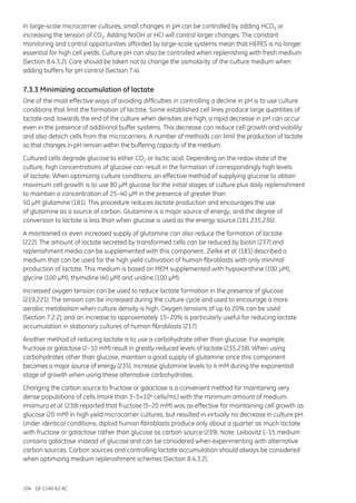 104 18-1140-62 AC
In large-scale microcarrier cultures, small changes in pH can be controlled by adding HCO3 or
increasing the tension of CO2. Adding NaOH or HCI will control larger changes. The constant
monitoring and control opportunities afforded by large-scale systems mean that HEPES is no longer
essential for high cell yields. Culture pH can also be controlled when replenishing with fresh medium
(Section 8.4.3.2). Care should be taken not to change the osmolarity of the culture medium when
adding buffers for pH control (Section 7.4).
7.3.3 Minimizing accumulation of lactate
One of the most effective ways of avoiding difficulties in controlling a decline in pH is to use culture
conditions that limit the formation of lactate. Some established cell lines produce large quantities of
lactate and, towards the end of the culture when densities are high, a rapid decrease in pH can occur
even in the presence of additional buffer systems. This decrease can reduce cell growth and viability
and also detach cells from the microcarriers. A number of methods can limit the production of lactate
so that changes in pH remain within the buffering capacity of the medium.
Cultured cells degrade glucose to either CO2 or lactic acid. Depending on the redox state of the
culture, high concentrations of glucose can result in the formation of correspondingly high levels
of lactate. When optimizing culture conditions, an effective method of supplying glucose to obtain
maximum cell growth is to use 80 µM glucose for the initial stages of culture plus daily replenishment
to maintain a concentration of 25–40 µM in the presence of greater than
50 µM glutamine (181). This procedure reduces lactate production and encourages the use
of glutamine as a source of carbon. Glutamine is a major source of energy, and the degree of
conversion to lactate is less than when glucose is used as the energy source (181,235,236).
A maintained or even increased supply of glutamine can also reduce the formation of lactate
(222). The amount of lactate secreted by transformed cells can be reduced by biotin (237) and
replenishment media can be supplemented with this component. Zielke et al. (181) described a
medium that can be used for the high yield cultivation of human fibroblasts with only minimal
production of lactate. This medium is based on MEM supplemented with hypoxanthine (100 µM),
glycine (100 µM), thymidine (40 µM) and uridine (100 µM).
Increased oxygen tension can be used to reduce lactate formation in the presence of glucose
(219,221). The tension can be increased during the culture cycle and used to encourage a more
aerobic metabolism when culture density is high. Oxygen tensions of up to 20% can be used
(Section 7.2.2), and an increase to approximately 15–20% is particularly useful for reducing lactate
accumulation in stationary cultures of human fibroblasts (217).
Another method of reducing lactate is to use a carbohydrate other than glucose. For example,
fructose or galactose (2–10 mM) result in greatly reduced levels of lactate (235,238). When using
carbohydrates other than glucose, maintain a good supply of glutamine since this component
becomes a major source of energy (235). Increase glutamine levels to 4 mM during the exponential
stage of growth when using these alternative carbohydrates.
Changing the carbon source to fructose or galactose is a convenient method for maintaining very
dense populations of cells (more than 3–5×104 cells/mL) with the minimum amount of medium.
Imamura et al. (238) reported that fructose (5–20 mM) was as effective for maintaining cell growth as
glucose (20 mM) in high yield microcarrier cultures, but resulted in virtually no decrease in culture pH.
Under identical conditions, diploid human fibroblasts produce only about a quarter as much lactate
with fructose or galactose rather than glucose as carbon source (239). Note: Leibovitz L-15 medium
contains galactose instead of glucose and can be considered when experimenting with alternative
carbon sources. Carbon sources and controlling lactate accumulation should always be considered
when optimizing medium replenishment schemes (Section 8.4.3.2).
 