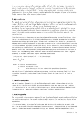 18-1140-62 AC 105
In summary, useful procedures for avoiding a sudden fall in pH at the later stages of microcarrier
culture include improving the supply of glutamine, increasing the oxygen tension and, if necessary,
supplementing the medium with biotin. If lactate accumulation is still excessive, use alternative
carbon sources. However, these measures need only be taken if changes in pH prove to be too great
for the capacity of the buffer systems in the medium.
7.4 Osmolarity
The growth and function of cells in culture depends on maintaining an appropriate osmolarity in the
medium (240). Some cells (e.g. HeLa and other established cell lines) can tolerate wide fluctuations in
osmolarity. In contrast, primary cells and normal diploid strains are very
sensitive to changes in osmolarity, and high yields can only be obtained if it is kept within a narrow
range. In the absence of evidence to the contrary, osmolarity used for the culture of any particular
type of cell should be kept constant at a value in the range 280–320 mOsm/liter, normally 290–
300 mOsm/liter.
Controlling osmolarity gives more reproducible cultures. Whenever the source of a particular culture
medium is changed, osmolarity should be checked. Osmolarity of media produced by commercial
suppliers may differ, probably because of differences in interpretation of original formulations (240).
Microcarrier culture is no different from any other culture technique in its requirement for a controlled
osmolarity. However, high-yield cultures often require various additions to the culture medium during
the culture cycle. These additions can include buffers (HEPES), acid (HCI), base (NaOH) and nutrients.
Addition of NaCl and the correct amount required to achieve a particular osmolarity is calculated as
follows (232): The osmolarity of the medium is measured and the amount of stock NaCl (1 mg/mL)
that must be added to achieve the desired osmolarity is calculated.
	 1 mg NaCl/mL = 1 mL stock (mOsm) = 32 mOsm increases.
	Hence	D – O = X
		
	32
	 where	 D (mOsm)	 = desired mOsm
		 O (mOsm)	 = observed mOsm
		 X		 = mL of stock NaCl (mOsm) to be added per milliliter of medium.
Measuring osmolarity by freezing point depression is the most practical method (240). To not dilute
nutrients in the medium, avoid adding large volumes of buffers or saline solutions as much as
possible.
7.5 Redox potential
The Redox potential represents the charge of the medium. It is a balance of oxidative and reducing
chemicals, pO2 concentration, and pH. An optimum level for many cells is +75 mV, which equals a
pO2 concentration of 8–10% (approx. 50% of air saturation). Redox potential falls under logarithmic
growth and is at its lowest 24 hours before the onset of stationary phase (241,242).
7.6 Storing cells
The most suitable storage medium is either 5% (v/v) dimethylsulfoxide in growth medium or 10% (v/v)
glycerol in growth medium. The growth medium should contain a 10% (v/v) heat-inactivated serum
supplement.
Cryoprotective agents should be of reagent grade, and accumulation of oxidative products in the
stock can be avoided by freezing ampoules of sterilized material. Dimethylsulfoxide is often preferred
because it penetrates the cells more rapidly than glycerol. However, the time of exposure of cells to
 
