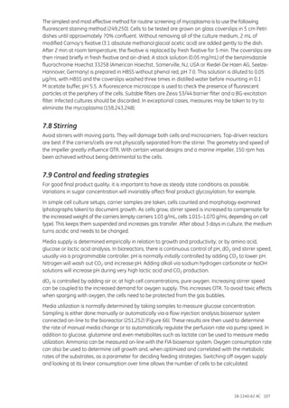 18-1140-62 AC 107
The simplest and most effective method for routine screening of mycoplasma is to use the following
fluorescent staining method (249,250). Cells to be tested are grown on glass coverslips in 5 cm Petri
dishes until approximately 70% confluent. Without removing all of the culture medium, 2 mL of
modified Carnoy’s fixative (3:1 absolute methanol:glacial acetic acid) are added gently to the dish.
After 2 min at room temperature, the fixative is replaced by fresh fixative for 5 min. The coverslips are
then rinsed briefly in fresh fixative and air-dried. A stock solution (0.05 mg/mL) of the benzimidazole
fluorochrome Hoechst 33258 (American Hoechst, Somerville, NJ, USA or Riedel-De Haen AG, Seelze-
Hannover, Germany) is prepared in HBSS without phenol red, pH 7.0. This solution is diluted to 0.05
µg/mL with HBSS and the coverslips washed three times in distilled water before mounting in 0.1
M acetate buffer, pH 5.5. A fluorescence microscope is used to check the presence of fluorescent
particles at the periphery of the cells. Suitable filters are Zeiss 53/44 barrier filter and a BG-excitation
filter. Infected cultures should be discarded. In exceptional cases, measures may be taken to try to
eliminate the mycoplasma (158,243,248).
7.8 Stirring
Avoid stirrers with moving parts. They will damage both cells and microcarriers. Top-driven reactors
are best if the carriers/cells are not physically separated from the stirrer. The geometry and speed of
the impeller greatly influence OTR. With certain vessel designs and a marine impeller, 150 rpm has
been achieved without being detrimental to the cells.
7.9 Control and feeding strategies
For good final product quality, it is important to have as steady state conditions as possible.
Variations in sugar concentration will invariably affect final product glycosylation, for example.
In simple cell culture setups, carrier samples are taken, cells counted and morphology examined
(photographs taken) to document growth. As cells grow, stirrer speed is increased to compensate for
the increased weight of the carriers (empty carriers 1.03 g/mL, cells 1.015–1.070 g/mL depending on cell
type). This keeps them suspended and increases gas transfer. After about 3 days in culture, the medium
turns acidic and needs to be changed.
Media supply is determined empirically in relation to growth and productivity, or by amino acid,
glucose or lactic acid analysis. In bioreactors, there is continuous control of pH, dO2 and stirrer speed,
usually via a programmable controller. pH is normally initially controlled by adding CO2 to lower pH.
Nitrogen will wash out CO2 and increase pH. Adding alkali via sodium hydrogen carbonate or NaOH
solutions will increase pH during very high lactic acid and CO2 production.
dO2 is controlled by adding air or, at high cell concentrations, pure oxygen. Increasing stirrer speed
can be coupled to the increased demand for oxygen supply. This increases OTR. To avoid toxic effects
when sparging with oxygen, the cells need to be protected from the gas bubbles.
Media utilization is normally determined by taking samples to measure glucose concentration.
Sampling is either done manually or automatically via a flow injection analysis biosensor system
connected on-line to the bioreactor (251,252) (Figure 66). These results are then used to determine
the rate of manual media change or to automatically regulate the perfusion rate via pump speed. In
addition to glucose, glutamine and even metabolites such as lactate can be used to measure media
utilization. Ammonia can be measured on-line with the FIA biosensor system. Oxygen consumption rate
can also be used to determine cell growth and, when optimized and correlated with the metabolic
rates of the substrates, as a parameter for deciding feeding strategies. Switching off oxygen supply
and looking at its linear consumption over time allows the number of cells to be calculated.
 