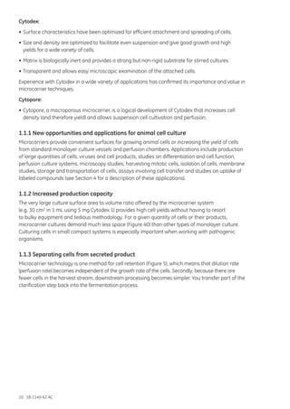 10 18-1140-62 AC
Cytodex:
•	Surface characteristics have been optimized for efficient attachment and spreading of cells.
•	Size and density are optimized to facilitate even suspension and give good growth and high
	 yields for a wide variety of cells.
•	Matrix is biologically inert and provides a strong but non-rigid substrate for stirred cultures.
•	Transparent and allows easy microscopic examination of the attached cells.
Experience with Cytodex in a wide variety of applications has confirmed its importance and value in
microcarrier techniques.
Cytopore:
•	Cytopore, a macroporous microcarrier, is a logical development of Cytodex that increases cell
	 density (and therefore yield) and allows suspension cell cultivation and perfusion.
1.1.1 New opportunities and applications for animal cell culture
Microcarriers provide convenient surfaces for growing animal cells or increasing the yield of cells
from standard monolayer culture vessels and perfusion chambers. Applications include production
of large quantities of cells, viruses and cell products, studies on differentiation and cell function,
perfusion culture systems, microscopy studies, harvesting mitotic cells, isolation of cells, membrane
studies, storage and transportation of cells, assays involving cell transfer and studies on uptake of
labeled compounds (see Section 4 for a description of these applications).
1.1.2 Increased production capacity
The very large culture surface area to volume ratio offered by the microcarrier system
(e.g. 30 cm2 in 1 mL using 5 mg Cytodex 1) provides high cell yields without having to resort
to bulky equipment and tedious methodology. For a given quantity of cells or their products,
microcarrier cultures demand much less space (Figure 40) than other types of monolayer culture.
Culturing cells in small compact systems is especially important when working with pathogenic
organisms.
1.1.3 Separating cells from secreted product
Microcarrier technology is one method for cell retention (Figure 5), which means that dilution rate
(perfusion rate) becomes independent of the growth rate of the cells. Secondly, because there are
fewer cells in the harvest stream, downstream processing becomes simpler. You transfer part of the
clarification step back into the fermentation process.
 