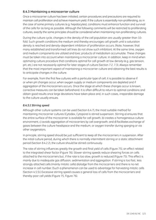 18-1140-62 AC 121
8.4.3 Maintaining a microcarrier culture
Once a microcarrier culture has been initiated, certain procedures and precautions are required to
maintain cell proliferation and achieve maximum yield. If the culture is essentially non-proliferating, as in
the case of some primary cultures (e.g. hepatocytes), conditions must enhance function and survival
of the cells for as long as possible. Although the following comments will be restricted to proliferating
cultures, exactly the same principles should be considered when maintaining non-proliferating cultures.
During the culture cycle, changes in the density of the cell population are usually greater than 10-
fold. Such growth conditions the medium and thereby encourages cell growth until a saturation
density is reached and density-dependent inhibition of proliferation occurs. (Note, however, that
many established and transformed cell lines do not show such inhibition). At the same time, oxygen
and medium components are utilized and toxic products of metabolism accumulate. These changes
must be taken into account when maintaining a microcarrier culture. In addition, keep in mind when
optimizing culture procedure that conditions optimal for cell growth at low density (e.g. gas tension,
pH, etc.) are not necessarily optimal for later stages of culture (Section 7.2, 7.3). Always remember
that the most important aspect of maintaining a microcarrier culture and obtaining the best results is
to anticipate changes in the culture.
For example, from the first few cultures with a particular type of cell, it is possible to observe if
or when pH changes occur, when oxygen supply or medium components are depleted and if
aggregation of the microcarriers occurs. Once the stage at which these changes occur is known,
corrective measures can be taken beforehand. It is often difficult to return to optimal conditions and
obtain good results once large deviations have taken place and, in such cases, irreparable damage
to the culture usually ensues.
8.4.3.1 Stirring speed
Although other culture systems can be used (Section 6.4.7), the most suitable method for
maintaining microcarrier cultures (Cytodex, Cytopore) is stirred suspension. Stirring a) ensures that
the entire surface of the microcarrier is available for cell growth, b) creates a homogeneous culture
environment, c) avoids aggregation of microcarriers by cell overgrowth, and d) facilitates exchange of
gases between the culture headspace and the medium, or oxygen transfer during sparging or via
other oxygenators.
In principle, stirring speed should be just sufficient to keep all the microcarriers in suspension. After
the initial culture period, during which there is normally intermittent stirring or a static attachment
period (Section 8.4.2.2), the culture should be stirred continuously.
The rate of stirring influences greatly the growth and final yield of cells (Figure 75), an effect related
to the integrated shear factor (Figure 76). Slower stirring speeds reduce shearing forces on cells
attached to the microcarriers but, if the rate is too slow, growth is reduced (Figure 75). This effect is
mainly due to inadequate gas diffusion, sedimentation and aggregation. If stirring is too fast, less
strongly attached cells (mainly mitotic cells) dislodge from the microcarriers and there is no net
increase in cell number. (Such a phenomenon can be used to advantage for harvesting mitotic cells
(Section 4.5.5).) Excessive stirring speed causes a general loss of cells from the microcarriers and
thereby poor cell yields (Figure 75, Figure 76).
 