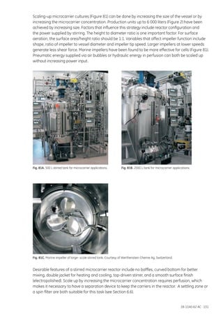 18-1140-62 AC 131
Scaling-up microcarrier cultures (Figure 81) can be done by increasing the size of the vessel or by
increasing the microcarrier concentration. Production units up to 6 000 liters (Figure 2) have been
achieved by increasing size. Factors that influence this strategy include reactor configuration and
the power supplied by stirring. The height to diameter ratio is one important factor. For surface
aeration, the surface area/height ratio should be 1:1. Variables that affect impeller function include
shape, ratio of impeller to vessel diameter and impeller tip speed. Larger impellers at lower speeds
generate less shear force. Marine impellers have been found to be more effective for cells (Figure 81).
Pneumatic energy supplied via air bubbles or hydraulic energy in perfusion can both be scaled up
without increasing power input.
Fig. 81A. 500 L stirred tank for microcarrier applications. Fig. 81B. 2000 L tank for microcarrier applications.
Fig. 81C. Marine impeller of large- scale stirred tank. Courtesy of Werthenstein Chemie Ag, Switzerland.
Desirable features of a stirred microcarrier reactor include no baffles, curved bottom for better
mixing, double jacket for heating and cooling, top-driven stirrer, and a smooth surface finish
(electropolished). Scale up by increasing the microcarrier concentration requires perfusion, which
makes it necessary to have a separation device to keep the carriers in the reactor. A settling zone or
a spin filter are both suitable for this task (see Section 6.6).
 