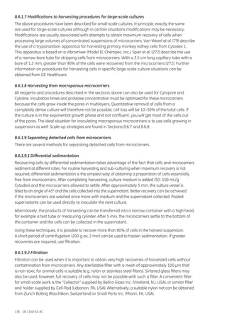 136 18-1140-62 AC
8.6.1.7 Modifications to harvesting procedures for large-scale cultures
The above procedures have been described for small-scale cultures. In principle, exactly the same
are used for large-scale cultures although in certain situations modifications may be necessary.
Modifications are usually associated with attempts to obtain maximum recovery of cells when
processing large volumes of concentrated suspensions of microcarriers. Van Wezel et al. (79) describe
the use of a trypsinization apparatus for harvesting primary monkey kidney cells from Cytodex 1.
This apparatus is based on a Vibromixer (Model El, Chempec. Inc.). Spier et al. (272) describe the use
of a narrow-bore tube for stripping cells from microcarriers. With a 3.5 cm long capillary tube with a
bore of 1.2 mm, greater than 90% of the cells were recovered from the microcarriers (272). Further
information on procedures for harvesting cells in specific large-scale culture situations can be
obtained from GE Healthcare.
8.6.1.8 Harvesting from macroporous microcarriers
All reagents and procedures described in the sections above can also be used for Cytopore and
Cytoline. Incubation times and protease concentration must be optimized for these microcarriers
because the cells grow inside the pores in multilayers. Quantitative removal of cells from a
completely dense culture will therefore not be possible; cell loss will be 10–30% of the total cells. If
the culture is in the exponential growth phase and not confluent, you will get most of the cells out
of the pores. The ideal situation for inoculating macroporous microcarriers is to use cells growing in
suspension as well. Scale-up strategies are found in Sections 8.6.7 and 8.6.8.
8.6.1.9 Separating detached cells from microcarriers
There are several methods for separating detached cells from microcarriers.
8.6.1.9.1 Differential sedimentation
Recovering cells by differential sedimentation takes advantage of the fact that cells and microcarriers
sediment at different rates. For routine harvesting and sub-culturing when maximum recovery is not
required, differential sedimentation is the simplest way of obtaining a preparation of cells essentially
free from microcarriers. After completing harvesting, culture medium is added (50–100 mL/g
Cytodex) and the microcarriers allowed to settle. After approximately 5 min, the culture vessel is
tilted to an angle of 45° and the cells collected into the supernatant. Better recovery can be achieved
if the microcarriers are washed once more with medium and the supernatant collected. Pooled
supernatants can be used directly to inoculate the next culture.
Alternatively, the products of harvesting can be transferred into a narrow container with a high head,
for example a test tube or measuring cylinder. After 5 min, the microcarriers settle to the bottom of
the container and the cells can be collected in the supernatant.
Using these techniques, it is possible to recover more than 80% of cells in the harvest suspension.
A short period of centrifugation (200 g av, 2 min) can be used to hasten sedimentation. If greater
recoveries are required, use filtration.
8.6.1.9.2 Filtration
Filtration can be used when it is important to obtain very high recoveries of harvested cells without
contamination from microcarriers. Any sterilizable filter with a mesh of approximately 100 µm that
is non-toxic for animal cells is suitable (e.g. nylon or stainless steel filters). Sintered glass filters may
also be used; however, full recovery of cells may not be possible with such a filter. A convenient filter
for small-scale work is the “Cellector” supplied by Bellco Glass Inc. (Vineland, NJ, USA), or similar filter
and holder supplied by Cell-Rad (Lebanon, PA, USA). Alternatively, a suitable nylon net can be obtained
from Zurich Bolting (Rüschlikon, Switzerland) or Small Parts Inc. (Miami, FA, USA).
 