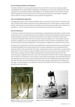 18-1140-62 AC 137
8.6.1.9.3 Density gradient centrifugation
Provided a difference in density exists between the cells and the microcarriers, density gradient
centrifugation can be used to obtain a preparation of cells free from microcarriers. Manousos et al. (98)
used discontinuous density gradient centrifugation in Ficoll/paque (density 1.077 g/mL) to achieve
efficient separation with no contamination of the cells by microcarriers. Ficoll-Paque™, supplied
sterile ready-for-use by GE Healthcare, can be used for this application.
8.6.1.9.4 Fluidized bed separation
A fluidized bed system can be used to separate cells or virus from microcarriers or microcarrier with
cells. The best reactor design would be a conical shape (Figure 83). The fluid stream comes from the
bottom and harvest occurs from the top. A top filter with mesh size around 100 µm for Cytodex and
Cytopore or 1 mm for Cytoline reduces the risk of losing microcarriers from the system.
8.6.1.9.5 Vibromixer
A vibromixer consists of a disk with conical perforations, perpendicularly attached to a shaft moving
up and down with a controlled frequency and amplitude. Increasing the amplitude and the frequency
of the translatory movement, increases the turbulence in the reactor. (The shaft is sealed with a
membrane or bellows). Vibromixers do not require a dynamic sealing, are a closed system and are
therefore considered as very safe regarding containment. Mixing is efficient and gentle (low shear
force) Vibromixers have found application in the production of tetanus toxin and animal cell culture.
At larger scale, the bioreactor contents can be emptied into a special harvesting reactor developed by
van Wezel (available from B. Braun) (Figure 84). This vessel is divided into two compartments by a
stainless steel 60–120 µm mesh filter. The upper compartment contains a Vibromixer, a reciprocating
plate with 0.1–0.3 mm holes moving at a frequency of 50 Hz. The microcarriers are collected on top
of the mesh. Washing is done by adding washing buffer and draining it through the mesh. Pre-
warmed trypsin is added so that it just covers the microcarriers and left for some minutes (depending
on the cell line). The Vibromixer is then used for a short while to help detach cells. After detaching, the
cells separate from the used carriers by draining through the mesh. Additional washing will improve
the yield. The filters work most efficiently with hard carriers (plastic, glass) that do not readily block
the mesh. It is also possible to only detach the cells and to transfer the entire mixture of used beads
and cells to the new reactor.
Fig. 83. A fluidized bed for Cytodex cell separation.
Courtesy of Werthenstein Chemie, Switzerland.
Fig. 84. Vibromixer harvesting vessel.
 