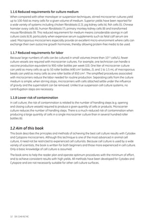 12 18-1140-62 AC
1.1.6 Reduced requirements for culture medium
When compared with other monolayer or suspension techniques, stirred microcarrier cultures yield
up to 100-fold as many cells for a given volume of medium. Superior yields have been reported for
a wide variety of systems including chicken fibroblasts (2,3), pig kidney cells (4), fish cells (5), Chinese
hamster ovary cells (6), human fibroblasts (7), primary monkey kidney cells (8) and transformed
mouse fibroblasts (9). This reduced requirement for medium means considerable savings in cell
culture costs (6,9), particularly when expensive serum supplements such as fetal calf serum are
used. Macroporous microcarriers especially provide an excellent micro-environment where cells can
exchange their own autocrine growth hormones, thereby allowing protein-free media to be used.
1.1.7 Reduced requirements for labor
Because large numbers of cells can be cultured in small volumes (more than 1011 cells/L), fewer
culture vessels are required with microcarrier cultures. For example, one technician can handle a
vaccine production equivalent to 900 roller bottles per week (10). One liter of microcarrier culture
can yield as many cells as up to 50 roller bottles (490 cm2 bottles, 2), and 1 to 1.5 mL of macroporous
beads can yield as many cells as one roller bottle of 850 cm2. The simplified procedures associated
with microcarriers reduce the labor needed for routine production. Separating cells from the culture
medium is simple; when stirring stops, microcarriers with cells attached settle under the influence
of gravity and the supernatant can be removed. Unlike true suspension cell culture systems, no
centrifugation steps are necessary.
1.1.8 Lower risk of contamination
In cell culture, the risk of contamination is related to the number of handling steps (e.g. opening
and closing culture vessels) required to produce a given quantity of cells or products. Microcarrier
culture reduces the number of handling steps. There is a much-reduced risk of contamination when
producing a large quantity of cells in a single microcarrier culture than in several hundred roller
bottles (6).
1.2 Aim of this book
This book describes the principles and methods of achieving the best cell culture results with Cytodex
and Cytopore microcarriers. Although this technique is one of the most advanced in animal cell
culture, it need not be restricted to experienced cell culturists. Because cell culture is used by a wide
variety of scientists, the book is written for both beginners and those more experienced in cell culture.
Only a basic knowledge of cell culture is assumed.
The book aims to help the reader plan and operate optimum procedures with the minimum of effort,
and to achieve consistent results with high yields. All methods have been developed for Cytodex and
Cytopore and are not necessarily suitable for other cell culture surfaces.
 