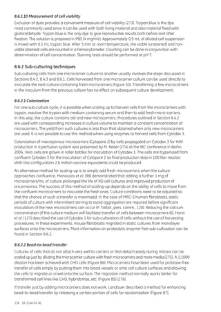 138 18-1140-62 AC
8.6.1.10 Measurement of cell viability
Exclusion of dyes provides a convenient measure of cell viability (273). Trypan blue is the dye
most commonly used since it can be used with both living material and also material fixed with
glutaraldehyde. Trypan blue is the only dye to give reproducible results both before and after
fixation. The solution is prepared in PBS (4 mg/mL). Approximately 0.9 mL of diluted cell suspension
is mixed with 0.1 mL trypan blue. After 5 min at room temperature, the viable (unstained) and non-
viable (stained) cells are counted in a hemocytometer. Counting can be done in conjunction with
determination of cell concentration. Staining tests should be performed at pH 7.
8.6.2 Sub-culturing techniques
Sub-culturing cells from one microcarrier culture to another usually involves the steps discussed in
Sections 8.4.2, 8.4.3 and 8.6.1. Cells harvested from one microcarrier culture can be used directly to
inoculate the next culture containing fresh microcarriers (Figure 30). Transferring a few microcarriers
in the inoculum from the previous culture has no effect on subsequent culture development.
8.6.2.1 Colonization
For one sub-culture cycle, it is possible when scaling up to harvest cells from the microcarriers with
trypsin, inactive the trypsin with medium containing serum and then to add fresh micro-carriers.
In this way, the culture contains old and new microcarriers. Procedures outlined in Section 8.4.2
are used with corresponding increases in culture volume to maintain a constant concentration of
microcarriers. The yield from such cultures is less than that obtained when only new microcarriers
are used. It is not possible to use this method when using enzymes to harvest cells from Cytodex 3.
Colonization of macroporous microcarriers (Cytopore 2) by cells propagated on Cytodex 3 for HAV
production in a perfusion system was presented by M. Reiter (274) at the IBC conference in Berlin,
2004. Vero cells are grown in roller bottles for inoculation of Cytodex 3. The cells are trypsinized from
confluent Cytodex 3 for the inoculation of Cytopore 2 as final production step in 100 liter reactor.
With this configuration 2.6 million vaccine equivalents could be produced.
An alternative method for scaling-up is to simply add fresh microcarriers when the culture
approaches confluence. Manousos et al. (98) demonstrated that adding a further 1 mg of
microcarriers/mL of culture prolonged the life of RD cell cultures and improved production of
oncornavirus. The success of this method of scaling-up depends on the ability of cells to move from
the confluent microcarriers to inoculate the fresh ones. Culture conditions need to be adjusted so
that the chance of such a transfer is maximized. In the case of MRC-5 human fibroblasts, static
periods of culture with intermittent stirring to avoid aggregation are required before significant
inoculation of the new microcarriers can occur (P. Talbot, pers. comm., 128). Reducing the calcium
concentration of the culture medium will facilitate transfer of cells between microcarriers (6). Horst
et al. (127) described the use of Cytodex 1 for sub-cultivation of cells without the use of harvesting
procedures. In these experiments, mouse fibroblasts migrated in static cultures from monolayer
surfaces onto the microcarriers. More information on proteolytic enzyme-free sub-cultivation can be
found in Section 8.6.2.
8.6.2.2 Bead-to-bead transfer
Cultures of cells that do not attach very well to carriers or that detach easily during mitosis can be
scaled up just by diluting the microcarrier culture with fresh microcarriers and more media (275). A 1:1000
dilution has been achieved with CHO cells (Figure 86). Microcarriers have been used for protease-free
transfer of cells simply by putting them into blood vessels or onto cell culture surfaces and allowing
the cells to migrate or crawl onto the surface. The migration method normally works better for
transformed cell lines like CHO, hybridomas, etc. (Figure 85) (276).
If transfer just by adding microcarriers does not work, Landauer described a method for enhancing
bead-to-bead transfer by releasing a certain portion of cells for recolonization (Figure 87).
 