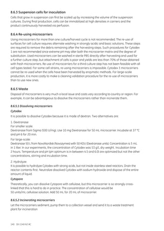 140 18-1140-62 AC
8.6.3 Suspension cells for inoculation
Cells that grow in suspension can first be scaled up by increasing the volume of the suspension
cultures. During final production, cells can be immobilized at high densities in carriers and the
product continuously harvested via perfusion.
8.6.4 Re-using microcarriers
Using microcarriers for more than one culture/harvest cycle is not recommended. The re-use of
surfaces for cell culture requires alternate washing in strongly acidic and basic solutions. These steps
are required to remove the debris remaining after the harvesting steps. Such procedures for Cytodex
1 are not recommended since extreme pH may alter both the microcarrier matrix and the degree of
substitution. Used microcarriers can be washed in sterile PBS directly after harvesting and used for
a further culture step, but attachment of cells is poor and yields are less than 70% of those obtained
with fresh microcarriers. Re-use of microcarriers for a third culture step has not been feasible with all
cell types tested. For some cell strains, re-using microcarriers is impossible. Cytodex 3 microcarriers
cannot be re-used when the cells have been harvested by enzymatic methods. For large-scale
production, it is more costly to make a cleaning validation procedure for the re-use of microcarriers
than to use new ones.
8.6.5 Waste
Disposal of microcarriers is very much a local issue and costs vary according to country or region. For
example, it can be advantageous to dissolve the microcarriers rather than incinerate them.
8.6.5.1 Dissolving microcarriers
Cytodex
It is possible to dissolve Cytodex because it is made of dextran. Two alternatives are:
1. Dextranase
For smaller scale:
Dextranase from Sigma (500 U/mg). Use 10 mg Dextranase for 50 mL microcarrier. Incubate at 37 °C
and pH 6 for 20 min.
For large-scale:
Dextranase 50 L from NovoNordisk (Novozymes) with 50 KDU (Dextranase units). Concentration is 5 mL
in 1 liter. In our experiments, the concentration of Cytodex was 53 g/L dry weight. Incubation time
2 hours. Temperature and pH (pH optimum is in between 4.5 and 6.0) are optimized but not the other
concentrations, stirring and incubation time.
2. Hydrolyze:
It is possible to hydrolyze Cytodex with strong acids, but not inside stainless steel reactors. Drain the
reactor contents first. Neutralize dissolved Cytodex with sodium hydroxide and dispose of the entire
amount of liquid.
Cytopore
Theoretically, you can dissolve Cytopore with cellulase, but this microcarrier is so strongly cross-
linked that this is hard to do in practice. The concentration of cellulose would be
50 units/mL cellulose solution. Add 50 mL for 20 mL of microcarrier.
8.6.5.2 Incinerating microcarriers
Let the microcarriers sediment, pump them to a collection vessel and send it to a waste treatment
plant for incineration
 
