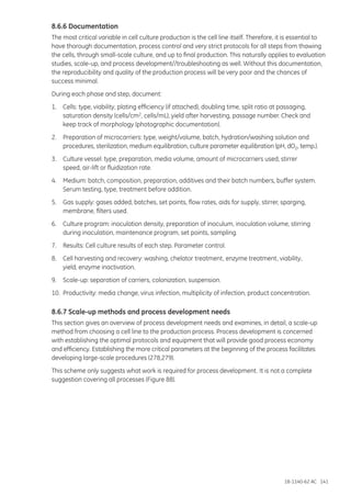 18-1140-62 AC 141
8.6.6 Documentation
The most critical variable in cell culture production is the cell line itself. Therefore, it is essential to
have thorough documentation, process control and very strict protocols for all steps from thawing
the cells, through small-scale culture, and up to final production. This naturally applies to evaluation
studies, scale-up, and process development//troubleshooting as well. Without this documentation,
the reproducibility and quality of the production process will be very poor and the chances of
success minimal.
During each phase and step, document:
1.	 Cells: type, viability, plating efficiency (if attached), doubling time, split ratio at passaging,
	 saturation density (cells/cm2, cells/mL), yield after harvesting, passage number. Check and
	 keep track of morphology (photographic documentation).
2.	 Preparation of microcarriers: type, weight/volume, batch, hydration/washing solution and
	 procedures, sterilization, medium equilibration, culture parameter equilibration (pH, dO2, temp.).
3.	 Culture vessel: type, preparation, media volume, amount of microcarriers used, stirrer
	 speed, air-lift or fluidization rate.
4.	 Medium: batch, composition, preparation, additives and their batch numbers, buffer system.
	 Serum testing, type, treatment before addition.
5.	 Gas supply: gases added, batches, set points, flow rates, aids for supply, stirrer, sparging,
	 membrane, filters used.
6.	 Culture program: inoculation density, preparation of inoculum, inoculation volume, stirring
	 during inoculation, maintenance program, set points, sampling.
7.	 Results: Cell culture results of each step. Parameter control.
8.	 Cell harvesting and recovery: washing, chelator treatment, enzyme treatment, viability,
	 yield, enzyme inactivation.
9.	 Scale-up: separation of carriers, colonization, suspension.
10.	 Productivity: media change, virus infection, multiplicity of infection, product concentration.
8.6.7 Scale-up methods and process development needs
This section gives an overview of process development needs and examines, in detail, a scale-up
method from choosing a cell line to the production process. Process development is concerned
with establishing the optimal protocols and equipment that will provide good process economy
and efficiency. Establishing the more critical parameters at the beginning of the process facilitates
developing large-scale procedures (278,279).
This scheme only suggests what work is required for process development. It is not a complete
suggestion covering all processes (Figure 88).
 