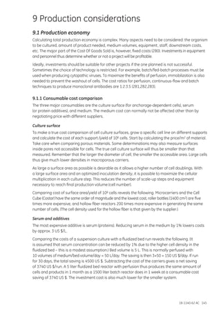 18-1140-62 AC 145
9 Production considerations
9.1 Production economy
Calculating total production economy is complex. Many aspects need to be considered: the organism
to be cultured, amount of product needed, medium volumes, equipment, staff, downstream costs,
etc. The major part of the Cost Of Goods Sold is, however, fixed costs (280). Investments in equipment
and personnel thus determine whether or not a project will be profitable.
Ideally, investments should be suitable for other projects if the one planned is not successful.
Sometimes the choice of technology is restricted. For example, batch/fed-batch processes must be
used when producing cytopathic viruses. To maximize the benefits of perfusion, immobilization is also
needed to prevent the washout of cells. The cost ratios for perfusion, continuous-flow and batch
techniques to produce monoclonal antibodies are 1:2:3.5 (281,282,283).
9.1.1 Consumable cost comparison
The three major consumables are the culture surface (for anchorage-dependent cells), serum
(or protein additives), and medium. The medium cost can normally not be affected other than by
negotiating price with different suppliers.
Culture surface
To make a true cost comparison of cell culture surfaces, grow a specific cell line on different supports
and calculate the cost of each support /yield of 106 cells. Start by calculating the price/m2 of material.
Take care when comparing porous materials. Some determinations may also measure surfaces
inside pores not accessible for cells. The true cell culture surface will thus be smaller than that
measured. Remember that the larger the diameter of cell, the smaller the accessible area. Large cells
thus give much lower densities in macroporous carriers.
As large a surface area as possible is desirable as it allows a higher number of cell doublings. With
a large surface area and an optimized inoculation density, it is possible to maximize the cellular
multiplication in each culture step. This reduces the number of scale-up steps and equipment
necessary to reach final production volume (cell number).
Comparing cost of surface area/yield of 106 cells reveals the following. Microcarriers and the Cell
Cube (Costar) have the same order of magnitude and the lowest cost, roller bottles (1400 cm2) are five
times more expensive, and hollow fiber reactors 200 times more expensive in generating the same
number of cells. (The cell density used for the hollow fiber is that given by the supplier.)
Serum and additives
The most expensive additive is serum (proteins). Reducing serum in the medium by 1% lowers costs
by approx. 3 US $/L.
Comparing the costs of a suspension culture with a fluidized bed run reveals the following. (It
is assumed that serum concentration can be reduced by 1% due to the higher cell density in the
fluidized bed – this is a modest assumption.) Bed volume is 5 L. This is normally perfused with
10 volumes of medium/bed volume/day = 50 L/day. The saving is then 3×50 = 150 US $/day. If run
for 30 days, the total saving is 4500 US $. Subtracting the cost of the carriers gives a net saving
of 3740 US $/run. A 5 liter fluidized bed reactor with perfusion thus produces the same amount of
cells and products in 1 month as a 1500 liter batch reactor does in 1 week at a consumable cost
saving of 3740 US $. The investment cost is also much lower for the smaller system.
 