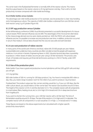 148 18-1140-62 AC
The carrier load in the fluidized bed fermenter is normally 40% of the reactor volume. This means
that the output based on the reactor volume is 20 mg IgG/reactor and day. That is still a 16-fold
productivity increase compared with roller bottle technology.
9.1.2.3 Roller bottles versus Cytodex
The advantage over roller bottle production of, for example, vaccine production is clear: less handling
and a homogeneous culture. The capacity of 4000 roller bottles is obtained from one 500 liter stirred
tank reactor using 5 g of Cytodex (Figure 40).
9.1.3 SPF egg production versus Cytodex
At the Williamsburg conference (1998), Ruud Brands presented a successful development of a tissue-
culture-based, MDCK-derived influenza vaccine (89). The advantages of the microcarrier alternative
to the classical egg-derived vaccine were clearly pointed out. With the MDCK cell culture-based
influenza vaccine, it is possible to increase vaccine production over time. In addition, production occurred
in serum-free medium. Clinical data showed that the vaccine was safe and well tolerated.
9.1.4 Low cost production of rabies vaccine
In many parts of the world (Latin America and Asia), rabies kills 30 000 people per year. Rabies
is preventable and curable but many countries are often not able to treat the people with expensive
medicine. In an article in Genetic Engineering News in 2002, Eduardo Aycardi describes a possibility
to produce 1 million doses of rabies vaccine per year using a 30 liter bioreactor. The process uses
25 g/L of Cytodex and requires just three lab technicians working in a 350 m2 facility under GMP
requirements.
9.1.5 Size of the production plant
Roller bottle: If you have a good and productive murine hybridoma cell line (100 µg/106 cells and day)
you will get:
12.5 mg IgG/day
800 roller bottles of 500 mL running for 100 days produce 1 kg. You have to manipulate 800 rollers a
day. Also, you need a large incubator room for the rollers if you want to produce 1 kg of product.
Fluidized bed: The product output per liter carriers and day would be 1 g. If you run 100 days, like the
roller culture above, you would need a 10 liter carrier bed. The reactor size would be around 25 liters.
The height of this reactor is 0.91 m and the diameter 0.2 m. The complete reactor with all components
in a rack (valves, filters, heating circuit, etc.) is 1.8 m high, 0.9 m broad and 0.54 m deep (see brochure
from Vogelbusch).
If you want to shorten the running time, use a 100 liter reactor with a 40 liter bed. The time of
fermentation would be around 25–30 days. The size of this reactor is 1.5 m high and 0.3 m diameter. The
complete reactor with all components in a rack would be 2.5 m high, 1.1 m broad and 0.7 m deep.
These figures are based on the above experiments but calculated with a higher specific
productivity (assumption).
 