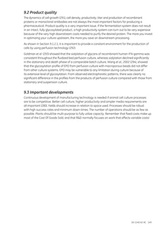 18-1140-62 AC 149
9.2 Product quality
The dynamics of cell growth (291), cell density, productivity, titer and production of recombinant
proteins or monoclonal antibodies are not always the most important factors for producing a
pharmaceutical. Product quality is a very important issue. If the fermentation system does not result
in an intact, fully glycosylated product, a high productivity system can turn out to be very expensive
because of the very high downstream costs needed to purify the desired protein. The more you invest
in optimizing your culture upstream, the more you save on downstream processing.
As shown in Section 9.1.2.1, it is important to provide a constant environment for the production of
cells by using perfusion technology (292).
Goldman et al. (293) showed that the sialylation of glycans of recombinant human IFN-gamma was
consistent throughout the fluidized bed perfusion culture, whereas sialylation declined significantly
in the stationary and death phase of a comparable batch culture. Wang et al., 2002 (294), showed
that the glycosylation profile of EPO from perfusion culture with macroporous beads did not differ
from other culture systems. EPO may be vulnerable to any limitation during culture because of
its extensive level of glycosylation. From observed electrophoretic patterns, there was clearly no
significant difference in the profiles from the products of perfusion culture compared with those from
stationary and suspension culture.
9.3 Important developments
Continuous development of manufacturing technology is needed if animal cell culture processes
are to be competitive. Better cell culture, higher productivity and simpler media requirements are
all important (280). Yields should increase in relation to space used. Processes should be robust
with high success rates and minimum down-times. The number of operations should be as few as
possible. Plants should be multi-purpose to fully utilize capacity. Remember that fixed costs make up
most of the Cost Of Goods Sold, and that R&D normally focuses on work that affects variable costs!
 