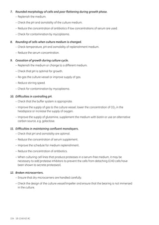 154 18-1140-62 AC
7.	 Rounded morphology of cells and poor flattening during growth phase.
	 –	Replenish the medium.
	 –	Check the pH and osmolality of the culture medium.
	 –	Reduce the concentration of antibiotics if low concentrations of serum are used.
	 –	Check for contamination by mycoplasma.
8.	 Rounding of cells when culture medium is changed.
	 –	Check temperature, pH and osmolality of replenishment medium.
	 –	Reduce the serum concentration.
9.	 Cessation of growth during culture cycle.
	 –	Replenish the medium or change to a different medium.
	 –	Check that pH is optimal for growth.
	 –	Re-gas the culture vessel or improve supply of gas.
	 –	Reduce stirring speed.
	 –	Check for contamination by mycoplasma.
10.	 Difficulties in controlling pH.
	 –	Check that the buffer system is appropriate.
	 –	Improve the supply of gas to the culture vessel, lower the concentration of CO2 in the
		 headspace or increase the supply of oxygen.
	 –	Improve the supply of glutamine, supplement the medium with biotin or use an alternative
		 carbon source, e.g. galactose.
11.	 Difficulties in maintaining confluent monolayers.
	 –	Check that pH and osmolality are optimal.
	 –	Reduce the concentration of serum supplement.
	 –	Improve the schedule for medium replenishment.
	 –	Reduce the concentration of antibiotics.
	 –	When culturing cell lines that produce proteases in a serum-free medium, it may be
		 necessary to add protease inhibitors to prevent the cells from detaching (CHO cells have
		 been shown to secrete proteases!).
12.	 Broken microcarriers.
	 –	Ensure that dry microcarriers are handled carefully.
	 –	Check the design of the culture vessel/impeller and ensure that the bearing is not immersed
		 in the culture.
 