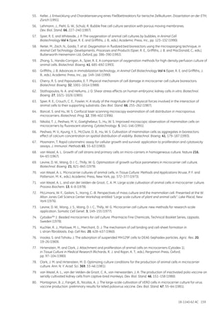18-1140-62 AC 159
55.	 Keller, J. Entwicklung und Charakterisierung eines Fließbettreaktors für tierische Zellkulturen. Dissertation an der ETH,
Zürich (1991).
56.	 Lehmann, J., Piehl, G. W., Schulz, R. Bubble free cell culture aeration with porous moving membranes.
Dev. Biol. Stand. 66, 227–240 (1987).
57.	 Spier, R. E. and Whiteside, J. P. The oxygenation of animal cell cultures by bubbles, in Animal Cell
Biotechnology Vol 4 (Spier, R. E. and Griffiths, J. B., eds.), Academic Press, Inc., pp. 123–132 (1990).
58.	 Reiter, M., Zach, N., Gaida, T. et al. Oxygenation in fluidized bed bioreactors using the microsparging technique, in
Animal Cell Technology: Developments, Processes and Products (Spier, R. E., Griffiths, J. B. and MacDonald, C., eds.),
Butterworth-Heinemann Ltd, Oxford, pp. 386–390 (1992).
59.	 Zhang, S., Handa-Corrigan, A., Spier, R. E. A comparison of oxygenation methods for high-density perfusion culture of
animal cells. Biotechnol. Bioeng. 41, 685–692 (1993).
60.	 Griffiths, J. B. Advances in immobilization technology, in Animal Cell Biotechnology Vol 4 (Spier, R. E. and Griffiths, J.
B., eds.), Academic Press, Inc., pp. 149–166 (1990).
61.	 Cherry, R. S. and Papoutsakis, E. T. Physical mechanism of cell damage in microcarrier cell culture bioreactors.
Biotechnol. Bioeng. 32, 1001–1014 (1988).
62.	 Stathopoulos, N. A. and Hellums, J. D. Shear stress effects on human embryonic kidney cells in vitro. Biotechnol.
Bioeng. 27, 1021–1026 (1985).
63.	 Spier, R. E., Crouch, C. E., Fowler, H. A study of the magnitude of the physical forces involved in the interaction of
animal cells to their supporting substrata. Dev. Biol. Stand. 66, 255–262 (1987).
64.	 Bancel, S. and Hu, W. S. Confocal laser scanning microscopy examination of cell distribution in macroporous
microcarriers. Biotechnol. Prog. 12, 398–402 (1996).
65.	 Nikolai, T. J., Peshwa, M. V., Goetghebeur, S., Hu, W. S. Improved microscopic observation of mammalian cells on
microcarriers by fluorescent staining. Cytotechnology. 5, 141–146 (1991).
66.	 Peshwa, M. V., Kyung, Y. S., McClure, D. B., Hu, W. S. Cultivation of mammalian cells as aggregates in bioreactors:
effect of calcium concentration on spatial distribution of viability. Biotechnol. Bioeng. 41, 179–187 (1993).
67.	 Mosmann, T. Rapid colorimetric assay for cellular growth and survival: application to proliferation and cytotoxicity
assays. J. Immunol. Methods 65, 55–63 (1983).
68.	 van Wezel, A. L. Growth of cell strains and primary cells on micro-carriers in homogeneous culture. Nature 216,
64–65 (1967).
69.	 Levine, D. W., Wang, D. I. C., Thilly, W. G. Optimization of growth surface parameters in microcarrier cell culture.
Biotechnol. Bioeng. 21, 821–845 (1979).
70.	 van Wezel, A. L. Microcarrier cultures of animal cells, in Tissue Culture: Methods and Applications (Kruse, P. F. and
Patterson, M. K., eds.), Academic Press, New York, pp. 372–377 (1973).
71.	 van Wezel, A. L. and van der Velden-de Groot, C. A. M. Large scale cultivation of animal cells in microcarrier culture.
Process Biochem. 13, 6–8 (1978).
72.	 McLimans, W. F., Gailani, S., Horng, C.-B. Perspectives of mass culture and the mammalian cell. Presented at the W.
Alton Jones Cell Science Center Workshop entitled “Large scale culture of plant and animal cells”. Lake Placid, New
York (1976).
73.	 Levine, D. W., Wong, J. S., Wang, D. I. C., Thilly, W. G. Microcarrier cell culture: new methods for research-scale
application. Somatic Cell Genet. 3, 149–155 (1977).
74.	 CytodexTM 1: Beaded microcarriers for cell culture. Pharmacia Fine Chemicals, Technical Booklet Series, Uppsala,
Sweden (1978).
75.	 Kuchler, R. J., Marlowe, M. L., Merchant, D. J. The mechanism of cell binding and cell-sheet formation in
L strain fibroblasts. Exp. Cell Res. 20, 428–437 (1960).
76.	 Inooka, S. and Tohoku J. The adsorption of suspended MH129F cells to DEAE-Sephadex particles. Agric. Res. 20,
19–26 (1969).
77.	 Hirtenstein, M. and Clark, J. Attachment and proliferation of animal cells on microcarriers (Cytodex 1),
in Tissue Culture in Medical Research (Richards, R. J. and Rajan, K. T., eds.), Pergamon Press, Oxford,
pp. 97–104 (1980).
78.	 Clark, J. M. and Hirtenstein, M. D. Optimizing culture conditions for the production of animal cells in microcarrier
culture. Ann. N. Y. Acad. Sci. 369, 33–46 (1981).
79.	 van Wezel, A. L., van der Velden-de Groot, C. A., van Herwaarden, J. A. The production of inactivated polio vaccine on
serially cultivated kidney cells from captive-bred monkeys. Dev. Biol. Stand. 46, 151–158 (1980).
80.	 Montagnon, B. J., Fanget, B., Nicolas, A. J. The large-scale cultivation of VERO cells in microcarrier culture for virus
vaccine production: preliminary results for killed poliovirus vaccine. Dev. Biol. Stand. 47, 55–64 (1981).
 