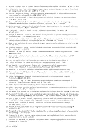 162 18-1140-62 AC
142.	 Rubin, K., Oldberg, Å., Höök, M., Obrink, B. Adhesion of rat hepatocytes to collagen. Exp. Cell Res. 117, 165–177 (1978).
143.	 Michalopoulos, G. and Pitot, H. C. Primary culture of parenchymal liver cells on collagen membranes. Morphological
and biological observations. Exp. Cell Res. 94, 70–78 (1975).
144.	 Sirica, A. E., Richards, W., Tsukada, Y. et al. Fetal phenotypic expression by adult rat hepatocytes on collagen gel/
nylon meshes. Proc. Natl. Acad. Sci. U.S.A. 76, 283–287 (1979).
145.	 Folkman, J., Haudenschild, C. C., Zetter, B. R. Long-term culture of capillary endothelial cells. Proc. Natl. Acad. Sci.
U.S.A. 76, 5217–5221 (1979).
146.	 Geppert, E. F., Williams, M. C., Mason, R. J. Primary culture of rat alveolar type II cells on floating collagen
membranes. Morphological and biochemical observations. Exp. Cell Res. 128, 363–374 (1980).
147.	 Civerchia-Perez, L., Faris, B., La Pointe, G. et al. Use of collagen-hydroxyethylmethacrylate hydrogels for cell growth.
Proc. Natl. Acad. Sci U.S.A. 77, 2064–2068 (1980).
148.	 Linsenmayer, T. F., Gibney, E., Toole, B. P., Gross, J. Cellular adhesion to collagen. Exp. Cell Res. 116,
470–474 (1978).
149.	 Cereijido, M., Robbins, E. S., Dolan, W. J. et al. Polarized monolayers formed by epithelial cells on a permeable and
translucent support. J. Cell Biol. 77, 853–880 (1978).
150.	 Kleinman, H. K., McGoodwin, E. B., Rennard, S. I., Martin, G. R. Preparation of collagen substrates for cell attachment:
effect of collagen concentration and phosphate buffer. Anal. Biochem. 94, 308–312 (1979).
151.	 Gold, L. I. and Pearlstein, E. Fibronectin-collagen binding and requirement during cellular adhesion. Biochem. J. 186,
551–559 (1980).
152.	 Engvall, E., Ruoslahti, E., Miller, E. J. Affinity of fibronectin to collagens of different genetic types and to fibrinogen. J.
Exp. Med. 147, 1584–1595 (1978).
153.	 Kleinman, H. K., Klebe, R. J., Martin, G. R. Role of collagenous matrices in the adhesion and growth of cells. J. Cell Biol.
88, 473–485 (1981).
154.	 Johansson, S. and Höök, M. Heparin enhances the rate of binding of fibronectin to collagen. Biochem. J. 187,
521–524 (1980).
155.	 Ham, R. G. and McKeehan, W. L. Media and growth requirements. Meth. Enzymol. 58, 44–93 (1979).
156.	 Doyle, A. and Griffiths, J. B., eds. Cell and tissue culture: Laboratory Procedures. Wiley 17 (1998).
157.	 van Wezel, A. L. Microcarrier cultures of animal cells, in Tissue Culture: Methods and Applications
(Kruse, P. F. and Patterson, M. K., eds.), Academic Press, New York, pp. 372–377 (1973).
158.	 Adams, R. L. P. Cell culture for biochemists. Elsevier/North Holland Biomedical Press, Amsterdam (1980).
159.	 Freshney, R. I., in Animal Cell Culture: A Practical Approach (Rickwood, D. and Hames, B. D., eds.), IRL Press, Oxford
University Press (1994).
160.	 Zechel, K. An inexpensive, disposable minispinner for the cultivation of mammalian cells in suspension.
Anal. Biochem. 102, 203–205 (1980).
161.	 Hirtenstein, M. D., Clark, J. M., Gebb, C. A comparison of various laboratory scale culture configurations for
microcarrier culture of animal cells. Dev. Biol. Stand. 50, 73–80 (1981).
162.	 Smit, S., Department of Chemical Pathology, Erasmus University, Rotterdam.
163.	 Dehm, P. and Prockop, D. I. Synthesis and extrusion of collagen by freshly isolated cells from chick embryo tendon.
Biochim. Biophys. Acta 250, 358–369 (1971).
164.	 van Hemert, P. The “Bilthoven Unit” for submerged cultivation of microorganisms. Biotechnol. Bioeng. 6, 381–401 (1964).
165.	 Runstadler, P. W. and Cernek S. R., Large-scale fluidized-bed, immobilized cultivation of animal cells at high densities,
in Animal Cell Biotechnology Vol 3 (Spier, R. E. and Griffiths, J. B., eds.), Academic Press Inc., London, pp. 306–320 (1988).
166.	 Rolef, G., Biselli, M., Dunker, R, Wandrey, C. Optimization of antibody production in a fluidized bed bioreactor, in
Animal Cell Technology: Products of Today, Prospects for Tomorrow, Butterworth-Heinemann, Oxford (1993).
167.	 Biselli, M., Born, C., Schroeder, B., Wandrey, C. Gasification tube module and reactor for cell cultivation.
US Patent 5,601,757 (1997).
168.	 Reiter, M., Bluml, G., Gaida, T. et al. Modular integrated fluidized bed bioreactor technology. Bio/Technology 9,
1100–1102 (1991).
169.	 Trampler, F., Sonderhoff, S. A., Pui, P. W. et al. Acoustic cell filter for high density perfusion culture of hybridoma cells.
Bio/Technology 12, 281–284 (1994).
170.	 Doblhoff-Dier, O., Gaida, T., Katinger, H. et al. A novel ultrasonic resonance field device for the retention of animal
cells. Biotechnol. Prog. 10, 428–432 (1994).
171.	 Glassman, A. B., Rydzewski, R. S., Bennett, C. E. Trace metal levels in commercially prepared tissue culture media.
Tissue Cell 12, 613–617 (1980).
 