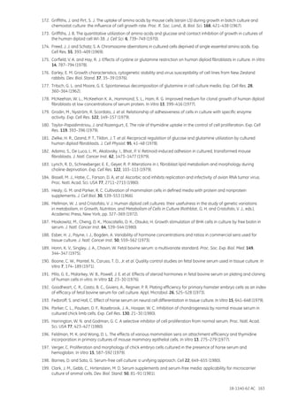 18-1140-62 AC 163
172.	 Griffiths, J. and Pirt, S. J. The uptake of amino acids by mouse cells (strain LS) during growth in batch culture and
chemostat culture: the influence of cell growth rate. Proc. R. Soc. Lond., B, Biol. Sci. 168, 421–438 (1967).
173.	 Griffiths, J. B. The quantitative utilization of amino acids and glucose and contact inhibition of growth in cultures of
the human diploid cell WI-38. J. Cell Sci. 6, 739–749 (1970).
174.	 Freed, J. J. and Schatz, S. A. Chromosome aberrations in cultured cells deprived of single essential amino acids. Exp.
Cell Res. 55, 393–409 (1969).
175.	 Corfield, V. A. and Hay, R. J. Effects of cystine or glutamine restriction on human diploid fibroblasts in culture. In Vitro
14, 787–794 (1978).
176.	 Earley, E. M. Growth characteristics, cytogenetic stability and virus susceptibility of cell lines from New Zealand
rabbits. Dev. Biol. Stand. 37, 35–39 (1976).
177.	 Tritsch, G. L. and Moore, G. E. Spontaneous decomposition of glutamine in cell culture media. Exp. Cell Res. 28,
360–364 (1962).
178.	 McKeehan, W. L., McKeehan K. A., Hammond, S. L., Ham, R. G. Improved medium for clonal growth of human diploid
fibroblasts at low concentrations of serum protein. In Vitro 13, 399–416 (1977).
179.	 Grodin, M., Nyström, R. Scordato, J. et al. Relationship of adhesiveness of cells in culture with specific enzyme
activity. Exp. Cell Res. 122, 149–157 (1979).
180.	 Taylor-Papadimitriou, J. and Rozengurt, E. The role of thymidine uptake in the control of cell proliferation. Exp. Cell
Res. 119, 393–396 (1979).
181.	 Zielke, H. R., Ozand, P. T., Tildon, J. T. et al. Reciprocal regulation of glucose and glutamine utilization by cultured
human diploid fibroblasts. J. Cell Physiol. 95, 41–48 (1978).
182.	 Adamo, S., De Luca, L. M., Akalovsky, I., Bhat, P. V. Retinoid-induced adhesion in cultured, transformed mouse
fibroblasts. J. Natl. Cancer Inst. 62, 1473–1477 (1979).
183.	 Lynch, R. D., Schneeberger, E. E., Geyer, R. P. Alterations in L fibroblast lipid metabolism and morphology during
choline deprivation. Exp. Cell Res. 122, 103–113 (1979).
184.	 Bissell, M. J., Hatie, C., Farson, D. A, et al. Ascorbic acid inhibits replication and infectivity of avian RNA tumor virus.
Proc. Natl. Acad. Sci. USA 77, 2711–2715 (1980).
185.	 Healy, G. M. and Parker, R. C. Cultivation of mammalian cells in defined media with protein and nonprotein
supplements. J. Cell Biol. 30, 539–553 (1966).
186.	 Mellman, W. J. and Cristofalo, V. J. Human diploid cell cultures: their usefulness in the study of genetic variations
in metabolism, in Growth, Nutrition, and Metabolism of Cells in Culture (Rothblat, G. H. and Cristofalo, V. J., eds.),
Academic Press, New York, pp. 327–369 (1972).
187.	 Moskowitz, M., Cheng, D. K., Moscatello, D. K., Otsuka, H. Growth stimulation of BHK cells in culture by free biotin in
serum. J. Natl. Cancer Inst. 64, 539–544 (1980).
188.	 Esber, H. J., Payne, I. J., Bogden, A. Variability of hormone concentrations and ratios in commercial sera used for
tissue culture. J. Natl. Cancer Inst. 50, 559–562 (1973).
189.	 Honn, K. V., Singley, J. A., Chavin, W. Fetal bovine serum: a multivariate standard. Proc. Soc. Exp. Biol. Med. 149,
344–347 (1975).
190.	 Boone, C. W., Mantel, N., Caruso, T. D., Jr. et al. Quality control studies on fetal bovine serum used in tissue culture. In
Vitro 7, 174–189 (1971).
191.	 Milo, G. E., Malarkey, W. B., Powell, J. E. et al. Effects of steroid hormones in fetal bovine serum on plating and cloning
of human cells in vitro. In Vitro 12, 23–30 (1976).
192.	 Goodheart, C. R., Casto, B. C., Giviers, A., Regnier, P. R. Plating efficiency for primary hamster embryo cells as an index
of efficacy of fetal bovine serum for cell culture. Appl. Microbiol. 26, 525–528 (1973).
193.	 Fedoroff, S. and Hall, C. Effect of horse serum on neural cell differentiation in tissue culture. In Vitro 15, 641–648 (1979).
194.	 Parker, C. L., Paulsen, D. F., Rosebrook, J. A., Hooper, W. C. Inhibition of chondrogenesis by normal mouse serum in
cultured chick limb cells. Exp. Cell Res. 130, 21–30 (1980).
195.	 Harrington, W. N. and Godman, G. C. A selective inhibitor of cell proliferation from normal serum. Proc. Natl. Acad.
Sci. USA 77, 423–427 (1980).
196.	 Feldman, M. K. and Wong, D. L. The effects of various mammalian sera on attachment efficiency and thymidine
incorporation in primary cultures of mouse mammary epithelial cells. In Vitro 13, 275–279 (1977).
197.	 Verger, C. Proliferation and morphology of chick embryo cells cultured in the presence of horse serum and
hemoglobin. In Vitro 15, 587–592 (1979).
198.	 Barnes, D. and Sato, G. Serum-free cell culture: a unifying approach. Cell 22, 649–655 (1980).
199.	 Clark, J. M., Gebb, C., Hirtenstein, M. D. Serum supplements and serum-free media: applicability for microcarrier
culture of animal cells. Dev. Biol. Stand. 50, 81–91 (1981).
 