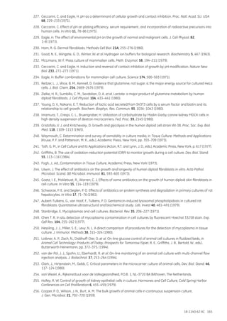 18-1140-62 AC 165
227.	 Ceccarini, C. and Eagle, H. pH as a determinant of cellular growth and contact inhibition. Proc. Natl. Acad. Sci. USA
68, 229–233 (1971).
228.	 Ceccarini, C. Effect of pH on plating efficiency, serum requirement, and incorporation of radioactive precursors into
human cells. In Vitro 11, 78–86 (1975).
229.	 Eagle, H. The effect of environmental pH on the growth of normal and malignant cells. J. Cell Physiol. 82,
1–8 (1973).
230.	 Ham, R. G. Dermal fibroblasts. Methods Cell Biol. 21A, 255–276 (1980).
231.	 Good, N. E., Wingate, G. D., Winter, W. et al. Hydrogen ion buffers for biological research. Biochemistry 5, 467 (1963).
232.	 McLimans, W. F. Mass culture of mammalian cells. Meth. Enzymol. 58, 194–211 (1979).
233.	 Ceccarini, C. and Eagle, H. Induction and reversal of contact inhibition of growth by pH modification. Nature New
Biol. 233, 271–273 (1971).
234.	 Eagle, H. Buffer combinations for mammalian cell culture. Science 174, 500–503 (1971).
235.	 Reitzer, L. J., Wice, B. M., Kennell, D. Evidence that glutamine, not sugar, is the major energy source for cultured HeLa
cells. J. Biol. Chem. 254, 2669–2676 (1979).
236.	 Zielke, H. R., Sumbilla, C. M., Sevdalian, D. A. et al. Lactate: a major product of glutamine metabolism by human
diploid fibroblasts. J. Cell Physiol. 104, 433–441 (1980).
237.	 Young, D. V., Nakano, E. T. Reduction of lactic acid secreted from SV3T3 cells by a serum factor and biotin and its
relationship to cell growth. Biochem. Biophys. Res. Commun. 93, 1036–1043 (1980).
238.	 Imamura, T., Crespi, C. L., Bruengraber, H. Utilization of carbohydrate by Madin-Darby canine kidney MDCK cells in
high density suspension of dextran microcarriers. Fed. Proc. 39, 2145 (1980).
239.	 Cristofalo, V. J. and Kritchevsky, D. Growth and glycolysis in the human diploid cell strain WI-38. Proc. Soc. Exp. Biol.
Med. 118, 1109–1113 (1965).
240.	 Waymouth, C. Determination and survey of osmolality in culture media, in Tissue Culture: Methods and Applications
(Kruse, P. F. and Patterson, M. K., eds.), Academic Press, New York, pp. 703–709 (1973).
241.	 Toth, G. M., in Cell Culture and Its Applications (Acton, R.T. and Lynn, J. D., eds.), Academic Press, New York, p. 617 (1977).
242.	 Griffiths, B. The use of oxidation-reduction potential (ORP) to monitor growth during a cell culture. Dev. Biol. Stand.
55, 113–116 (1984).
243.	 Fogh, J., ed., Contamination in Tissue Culture, Academic Press, New York (1973).
244.	 Litwin, J. The effect of antibiotics on the growth and longevity of human diploid fibroblasts in vitro. Acta Pathol.
Microbiol. Scand. [B] Microbiol. Immunol. 81, 593–605 (1973).
245.	 Goetz, I. E., Moklebust, R., Warren, C. J. Effects of some antibiotics on the growth of human diploid skin fibroblasts in
cell culture. In Vitro 15, 114–119 (1979).
246.	 Schwarze, P. E. and Seglen, P. O. Effects of antibiotics on protein synthesis and degradation in primary cultures of rat
hepatocytes. In Vitro 17, 71–76 (1981).
247.	 Aubert-Tulkens, G., van Hoof, F., Tulkens, P. D. Gentamicin-induced lysosomal phospholipidosis in cultured rat
fibroblasts. Quantitative ultrastructural and biochemical study. Lab. Invest 40, 481–491 (1979).
248.	 Stanbridge, E. Mycoplasmas and cell cultures. Bacteriol. Rev. 35, 206–227 (1971).
249.	 Chen T. R. In situ detection of mycoplasma contamination in cell cultures by fluorescent Hoechst 33258 stain. Exp.
Cell Res. 104, 255–262 (1977).
250.	 Hessling, J. J., Miller, S. E., Levy, N. L. A direct comparison of procedures for the detection of mycoplasma in tissue
culture. J. Immunol. Methods 38, 315–324 (1980).
251.	 Loibner, A. P., Zach, N., Doblhoff-Dier, O. et al. On-line glucose control of animal cell cultures in fluidized beds, in
Animal Cell Technology: Products of Today, Prospects for Tomorrow (Spier, R. E., Griffiths, J. B., Bertold, W., eds.),
Butterworth Heinemann, pp. 372–375. (1994).
252.	 van der Pol, J. J., Spohn, U., Eberhardt, R. et al. On-line monitoring of an animal cell culture with multi-channel flow
injection analysis. J. Biotechnol. 37, 253–264 (1994).
253.	 Clark, J., Hirtenstein, M., Gebb, C. Critical parameters in the microcarrier culture of animal cells. Dev. Biol. Stand. 46,
117–124 (1980).
254.	 van Wezel, A., Rijksinstituut voor de Volksgezondheid, P.O.B. 1, NL-3720 BA Bilthoven, The Netherlands.
255.	 Holley, R. W. Control of growth of kidney epithelial cells in culture. Hormones and Cell Culture, Cold Spring Harbor
Conferences on Cell Proliferation 6, 455–459 (1979).
256.	 Cooper, P. D., Wilson, J. N., Burt, A. M. The bulk growth of animal cells in continuous suspension culture.
J. Gen. Microbiol. 21, 702–720 (1959).
 