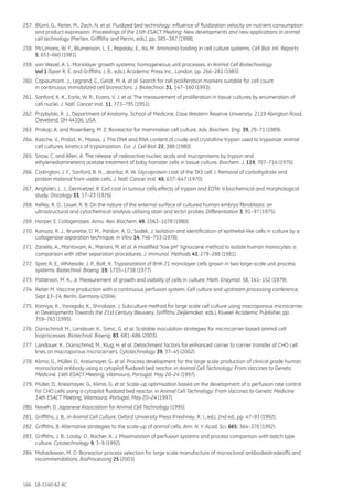 166 18-1140-62 AC
257.	 Blüml, G., Reiter, M., Zach, N. et al. Fluidized bed technology: influence of fluidization velocity on nutrient consumption
and product expression. Proceedings of the 15th ESACT Meeting: New developments and new applications in animal
cell technology (Merten, Griffiths and Perrin, eds.), pp. 385–387 (1998).
258.	 McLimans, W. F., Blumenson, L. E., Repasky, E., Ito, M. Ammonia loading in cell culture systems. Cell Biol. Int. Reports
5, 653–660 (1981).
259.	 van Wezel, A. L. Monolayer growth systems: homogeneous unit processes, in Animal Cell Biotechnology
Vol 1 (Spier R. E. and Griffiths J. B., eds.), Academic Press Inc., London, pp. 266–281 (1985).
260.	 Capiaumont, J., Legrand, C., Gelot, M. A. et al. Search for cell proliferation markers suitable for cell count
in continuous immobilized cell bioreactors. J. Biotechnol. 31, 147–160 (1993).
261.	 Sanford, K. K., Earle, W. R., Evans, V. J. et al. The measurement of proliferation in tissue cultures by enumeration of
cell nuclei. J. Natl. Cancer Inst. 11, 773–795 (1951).
262.	 Przybylski, R. J., Department of Anatomy, School of Medicine, Case Western Reserve University, 2119 Abington Road,
Cleveland, OH 44106, USA.
263.	 Prokop, A. and Rosenberg, M. Z. Bioreactor for mammalian cell culture. Adv. Biochem. Eng. 39, 29–71 (1989).
264.	 Kasche, V., Probst, K., Maass, J. The DNA and RNA content of crude and crystalline trypsin used to trypsinize animal
cell cultures: kinetics of trypsinization. Eur. J. Cell Biol. 22, 388 (1980).
265.	 Snow, C. and Allen, A. The release of radioactive nucleic acids and mucoproteins by trypsin and
ethylenediaminetetra acetate treatment of baby hamster cells in tissue culture. Biochem. J. 119, 707–714 (1970).
266.	 Codington, J. F., Sanford, B. H., Jeanloz, R. W. Glycoprotein coat of the TA3 cell. I. Removal of carbohydrate and
protein material from viable cells. J. Natl. Cancer Inst. 45, 637–647 (1970).
267.	 Anghileri, L. J., Dermietzel, R. Cell coat in tumour cells effects of trypsin and EDTA: a biochemical and morphological
study. Oncology 33, 17–23 (1976).
268.	 Kelley, R. O., Lauer, R. B. On the nature of the external surface of cultured human embryo fibroblasts: an
ultrastructural and cytochemical analysis utilising stain and lectin probes. Differentiation 3, 91–97 (1975).
269.	 Harper, E. Collagenases. Annu. Rev. Biochem. 49, 1063–1078 (1980).
270.	 Kanoza, R. J., Brunette, D. M., Pardon, A. D., Sodek, J. Isolation and identification of epithelial-like cells in culture by a
collagenase separation technique. In Vitro 14, 746–753 (1978).
271.	 Zanella, A., Mantovani, A., Mariani, M. et al. A modified “low pH” lignocaine method to isolate human monocytes: a
comparison with other separation procedures. J. Immunol. Methods 41, 279–288 (1981).
272.	 Spier, R. E., Whiteside, J. P., Bolt, K. Trypsinization of BHK 21 monolayer cells grown in two large-scale unit process
systems. Biotechnol. Bioeng. 19, 1735–1738 (1977).
273.	 Patterson, M. K., Jr. Measurement of growth and viability of cells in culture. Meth. Enzymol. 58, 141–152 (1979).
274.	 Reiter M. Vaccine production with a continuous perfusion system. Cell culture and upstream processing conference,
Sept 13–14, Berlin, Germany (2004).
275.	 Kamiya, K., Yanagida, K., Shirokaze, J. Subculture method for large scale cell culture using macroporous microcarrier,
in Developments Towards the 21st Century (Beuvery, Griffiths, Zeijlemaker, eds.), Kluwer Academic Publisher, pp.
759–763 (1995).
276.	 Dürrschmid, M., Landauer, K., Simic, G. et al. Scalable inoculation strategies for microcarrier-based animal cell
bioprocesses. Biotechnol. Bioeng. 83, 681–686 (2003).
277.	 Landauer, K., Dürrschmid, M., Klug, H. et al. Detachment factors for enhanced carrier to carrier transfer of CHO cell
lines on macroporous microcarriers. Cytotechnology 39, 37–45 (2002).
278.	 Klima, G., Müller, D., Kreismayer, G. et al. Process development for the large scale production of clinical grade human
monoclonal antibody using a cytopilot fluidized bed reactor, in Animal Cell Technology: From Vaccines to Genetic
Medicine. 14th ESACT Meeting, Vilamoura, Portugal, May 20–24 (1997).
279.	 Müller, D., Kreismayer, G., Klima, G. et al. Scale-up optimisation based on the development of a perfusion rate control
for CHO cells using a cytopilot fluidized bed reactor, in Animal Cell Technology: From Vaccines to Genetic Medicine.
14th ESACT Meeting, Vilamoura, Portugal, May 20–24 (1997).
280.	 Naveh, D. Japanese Association for Animal Cell Technology (1995).
281.	 Griffiths, J. B., in Animal Cell Culture, Oxford University Press (Freshney, R. I., ed.), 2nd ed., pp. 47–93 (1992).
282.	 Griffiths, B. Alternative strategies to the scale-up of animal cells. Ann. N. Y. Acad. Sci. 665, 364–370 (1992).
283.	 Griffiths, J. B., Looby, D., Racher, A. J. Maximization of perfusion systems and process comparison with batch type
culture. Cytotechnology 9, 3–9 (1992).
284.	 Mahadewan, M. D. Bioreactor process selection for large scale manufacture of monoclonal antibodiestradeoffs and
recommendations. BioProcessing 25 (2003).
 
