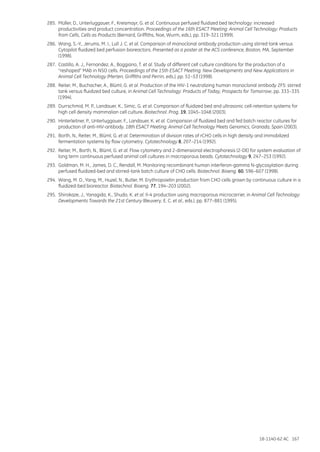 18-1140-62 AC 167
285.	 Müller, D., Unterluggauer, F., Kreismayr, G. et al. Continuous perfused fluidized bed technology: increased
productivities and product concentration. Proceedings of the 16th ESACT Meeting: Animal Cell Technology: Products
from Cells, Cells as Products (Bernard, Griffiths, Noe, Wurm, eds.), pp. 319–321 (1999).
286.	 Wang, S.-Y., Jerums, M. I., Lull J. C. et al. Comparison of monoclonal antibody production using stirred tank versus
Cytopilot fluidized bed perfusion bioreactors. Presented as a poster at the ACS conference, Boston, MA, September
(1998).
287.	 Castillo, A. J., Fernandez, A., Boggiano, T. et al. Study of different cell culture conditions for the production of a
“reshaped” MAb in NSO cells. Proceedings of the 15th ESACT Meeting: New Developments and New Applications in
Animal Cell Technology (Merten, Griffiths and Perrin, eds.), pp. 51–53 (1998).
288.	 Reiter, M., Buchacher, A., Blüml, G. et al. Production of the HIV-1 neutralizing human monoclonal antibody 2F5: stirred
tank versus fluidized bed culture, in Animal Cell Technology: Products of Today, Prospects for Tomorrow, pp. 333–335
(1994).
289.	 Durrschmid, M. P., Landauer, K., Simic, G. et al. Comparison of fluidized bed and ultrasonic cell-retention systems for
high cell density mammalian cell culture. Biotechnol. Prog. 19, 1045–1048 (2003).
290.	 Hinterleitner, P., Unterluggauer, F., Landauer, K. et al. Comparison of fluidized bed and fed batch reactor cultures for
production of anti-HIV-antibody. 18th ESACT Meeting: Animal Cell Technology Meets Genomics, Granada, Spain (2003).
291.	 Borth, N., Reiter, M., Blüml, G. et al. Determination of division rates of rCHO cells in high density and immobilized
fermentation systems by flow cytometry. Cytotechnology 8, 207–214 (1992).
292.	 Reiter, M., Borth, N., Blüml, G. et al. Flow cytometry and 2-dimensional electrophoresis (2-DE) for system evaluation of
long term continuous perfused animal cell cultures in macroporous beads. Cytotechnology 9, 247–253 (1992).
293.	 Goldman, M. H., James, D. C., Rendall, M. Monitoring recombinant human interferon-gamma N-glycosylation during
perfused fluidized-bed and stirred-tank batch culture of CHO cells. Biotechnol. Bioeng. 60, 596–607 (1998).
294.	 Wang, M. D., Yang, M., Huzel, N., Butler, M. Erythropoietin production from CHO cells grown by continuous culture in a
fluidized-bed bioreactor. Biotechnol. Bioeng. 77, 194–203 (2002).
295.	 Shirokaze, J., Yanagida, K., Shudo, K. et al. Il-4 production using macroporous microcarrier, in Animal Cell Technology:
Developments Towards the 21st Century (Beuvery, E. C. et al., eds.), pp. 877–881 (1995).
 